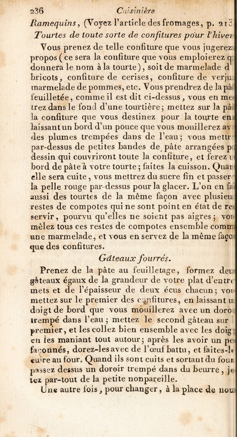 Ramequins, (Voyez l’article des fromages, p. si3 Tourtes de toute sorte de confitures pour Vhivei Vous prenez de telle confiture que vous jugerez1 propos ( ce sera la confiture que vous emploierez qj donnera le nom à la tourte), soit de marmelade d’ bricots, confiture de cerises, confiture de verjui marmelade de pommes, etc. Vous prendrez de lapai feuilletée, comme il est dit ci-dessus , vous en me irez dans le fond d’une tourtière ; mettez sur la pâi la confiture que vous destinez pour la tourte en laissant un bord d’un pouce que vous mouillerez av des plumes trempées dans de l’eau 5 vous mettr par-dessus de petites bandes de pâte arrangées p dessin qui couvriront toute la confiture, et ferez 1 bord de pâte à votre tourte ; faites la cuisson. Quar elle sera cuite , vous mettrez du sucre fin et passer la pelle rouge par-dessus pour la glacer. L’on en fs aussi des tourtes de la même façon avec plusieu restes de compotes qui ne sont point en état de re servir, pourvu qu’elles ne soient pas aigres 5 vor mêlez tous ces restes de compotes ensemble cornu une marmelade, et vous en servez de la même faço: que des confitures. Gdteaux fourrés. Prenez de la pâte au feuilletage, formez deu gâteaux égaux de la grandeur de votre plat d’entre mets et de l’épaisseur de deux écus chacun; voi mettez sur le premier des confitures, en laissant u doigt de bord que vous mouillerez avec un doro irempé dans l’eau ; mettez le second gâteau sur premier, et les collez bien ensemble avec les doig en les maniant tout autour; après les avoir un pe façonnés, dorez-lesavec de l’œuf battu, et faites-h cuire au four, Quand ils sont cuits et sortant du fou® passez dessus un doroir trempé dans du beurre , je tez par-tout de la petite nonpareille. Une autre fois 3 pour changer, à la place de non
