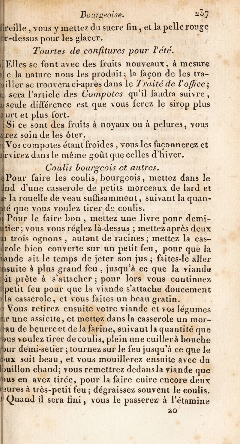 reille , tous y mettez du sucre fin, et la pelle rouge br-dessus pour les glacer. l'ourles de confitures pour l’été. utiles se font avec des fruits nouveaux, à mesure b Le la nature nous les produit; la façon de les tra- • iller se trouvera ci-après dans le Traité de Voffice $ i sera l’article des Compotes qu’il faudra suivre , seule différence est que vous ferez le sirop plus furt et plus fort. iSi ce sont des fruits à noyaux ou à pelures, vous irez soin de les ôter. ïcYos compotes étant froides , vous les façonnerez et lirvirez dans le meme goût que celles d’hiver. Coulis bourgeois et autres. Pour faire les coulis bourgeois, mettez dans le nd d’une casserole de petits morceaux de lard et è la rouelle de veau suffisamment, suivant la quan- pté que vous voulez tirer de coulis, o Pour le faire bon , mettez une livre pour demi- utier; vous vous réglez là-dessus ; mettez après deux j.i trois ognons , autant de racines ; mettez la cas- ijrole bien couverte sur un petit feu, pour que la valide ait le temps de jeter son jus ; faites-le aller nsuite à plus grand feu , jusqu’à ce que la viande it prête à s’attacher; pour lors vous continuez iipetit feu pour que la viande s’attache doucement la casserole, et vous faites un beau gratin. 3 Vous retirez ensuite votre viande et vos légumes tir une assiette, et mettez dans la casserole un mor- rau de beurreet de la farine, suivant la quantité que bus voulez tirer de coulis, plein une cuiller à bouche Jpur demi-setiër ; tournez sur le feu jusqu’à ce que le >ux soit beau, et vous mouillerez ensuite avec du Ibuiilon chaud; vous remettrez dedans la viande que bus en avez tirée, pour la faire cuire encore deux i'3ures à très-petit feu; dégraissez souvent le coulis, i Quand il sera fini, vous le passerez à l’étamine 20