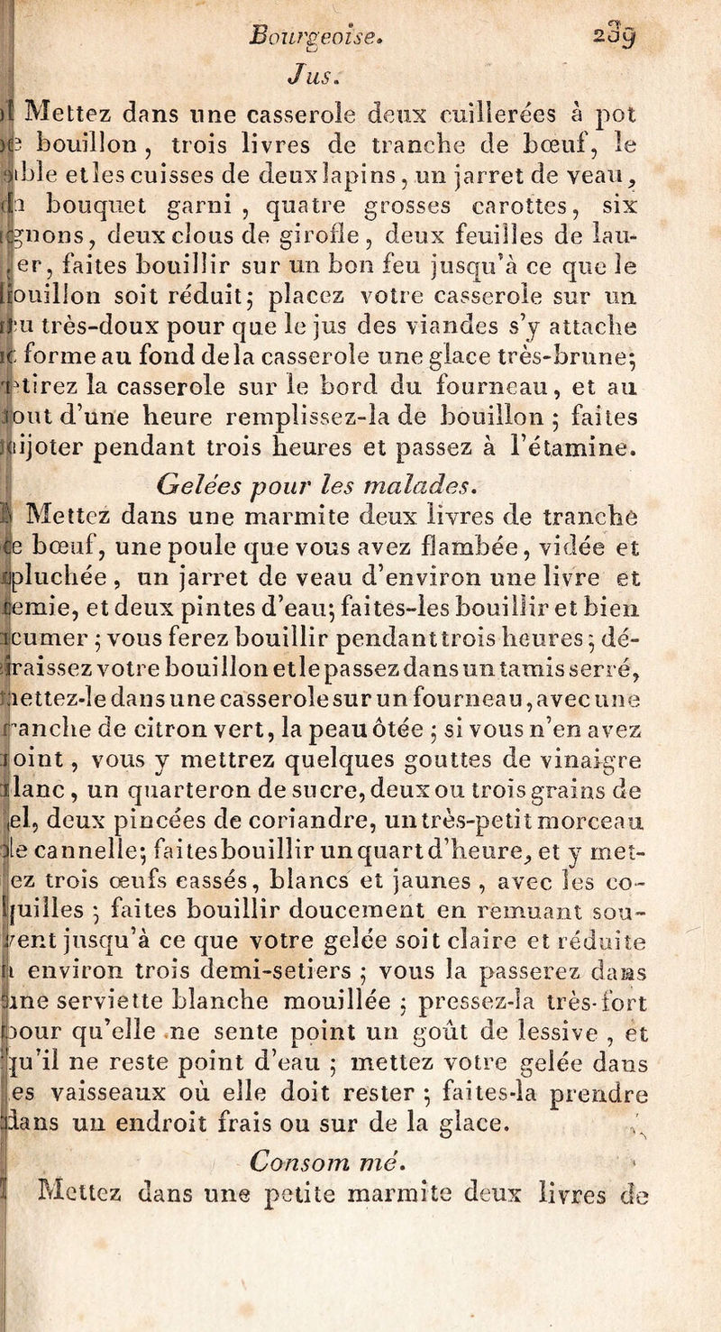 LJ Jus. )î Mettez dans une casserole deux cuillerées à pot HP bouillon , trois livres de tranche de bœuf, le otble etîes cuisses de deux lapins , un jarret de veau, h bouquet garni, quatre grosses carottes, six lions, deux clous de girofle, deux feuilles de la li¬ er, faites bouillir sur un bon feu jusqu’à ce que le ïouilion soit réduit,* placez votre casserole sur un nui très-doux pour que le jus des viandes s’y attache ic forme au fond delà casserole une glace très-brune*, étirez la casserole sur le bord du fourneau, et ail fout d’une heure remplissez-la de bouillon 5 faites mijoter pendant trois heures et passez à l’étamine. Gelées pour les malades. Ê Mettez dans une marmite deux livres de tranche Ce bœuf, une poule que vous avez flambée, vidée et épluchée , un jarret de veau d’environ une livre et lemie, et deux pintes d’eau; faites-les bouillir et bien Tourner ; vous ferez bouillir pendanttrois heures ; dé¬ graissez votre boui lion et le passez dans un tamis serré, ;iettez-le dans une casserole sur un fourneau, avec une ranche de citron vert, la peau ôtée ; si vous n’en avez ioint, vous y mettrez quelques gouttes de vinaigre liane , un quarteron de sucre, deux ou trois grains de el, deux pincées de coriandre, un très-petit morceau Ile cannelle; faitesbouiîîir un quart d’heure,, et y met- ez trois œufs cassés, blancs et jaunes , avec les co¬ quilles ; faites bouillir doucement en remuant sou¬ vent jusqu’à ce que votre gelée soit claire et réduite h environ trois demi-setiers ; vous la passerez dans 3me serviette blanche mouillée ; pressez-Ia très-fort pour qu’elle ne sente point un goût de lessive , et qu’il ne reste point d’eau ; mettez votre gelée dans es vaisseaux où elle doit rester ; faites-la prendre ians un endroit frais ou sur de la glace. Consom me. Mettez dans une petite marmite deux livres de