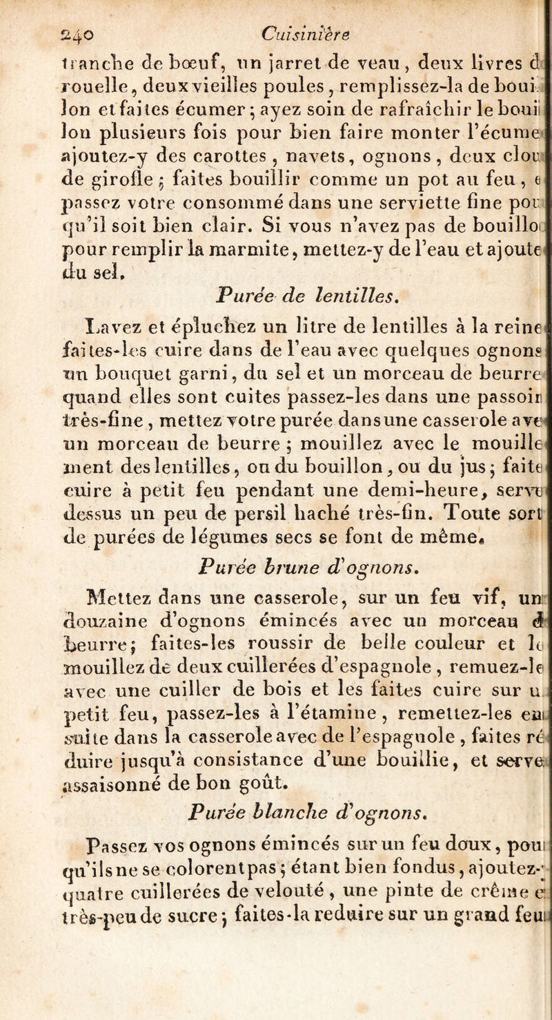 tranche de bœuf, un jarret de veau, deux livres d rouelle, deux vieilles poules , remplissez-la de boui Ion et faites écumer;ayez soin de rafraîchir le bouii Ion plusieurs fois pour bien faire monter l’écume ajoutez-y des carottes , navets, ognons, deux clou de girofle ; faites bouillir comme un pot au feu , e passez votre consommé dans une serviette fine pou qu’il soit bien clair. Si vous n’avez pas de bouilloi pour remplir la marmite, mellez-y de l’eau et ajoute du sel. Pu rée de lentilles. Lavez et épluchez un litre de lentilles à la reine fai tes-les cuire dans de l’eau avec quelques ognons un bouquet garni, du sel et un morceau de beurrez quand elles sont cuites passez-les dans une passoii! très-fine , mettez votre purée dansune casserole ave^ un morceau de beurre ; mouillez avec le mouille ment des lentilles, ou du bouillon, ou du jus; faite euire à petit feu pendant une demi-heure, serve dessus un peu de persil haché très-fin. Toute sort de purées de légumes secs se font de même# Purée brune d'ognons. Mettez dans une casserole, sur un feu vif, un: douzaine d’ognons émincés avec un morceau à beurre; faites-les roussir de belle couleur et le mouillez de deux cuillerées d’espagnole , remuez-îe avec une cuiller de bois et les faites cuire sur u petit feu, passez-les à l’étamine, remettez-les cm mite dans la casserole avec de l’espagnole , faites ré duire jusqu’à consistance d’une bouillie, et serve assaisonné de bon goût. Purée blanche dè ognons. Passez vos ognons émincés sur un feu doux, poui qu’ils ne se colorentpas; étant bien fondus, ajoutez-' quatre cuillerées de velouté , une pinte de crème et très-peu de sucre ; faites-la réduire sur un grand feui