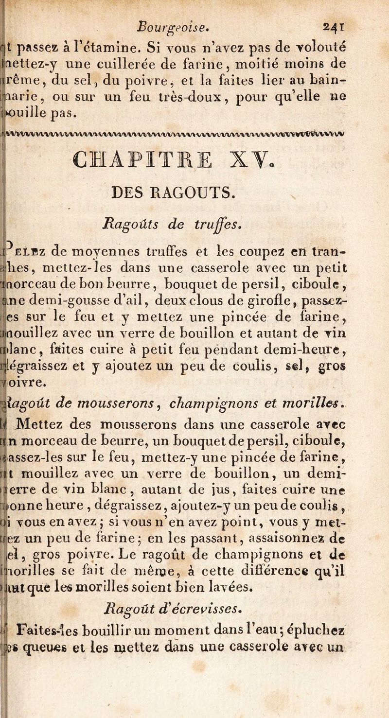 t passez à l'étamine. Si vous n’avez pas de volonté nettez-y une cuillerée de farine, moitié moins de ijjrême, du sel , du poivre, et la faites lier au bain- marie, ou sur un feu très-doux, pour qu’elle ne uille pas. |iVSVVVVVVVVVVVVVVVVVVVVVVVVVVVVVVVVVVV>VVVVVVVVawV*'VVVVV16V»V1?lftfc/VVVVV CHAPITRE XV. DES RAGOUTS. Ragoûts de truffes. PEt'Ez de moyennes truffes et les coupez en tran¬ sies, mettez-les dans une casserole avec un petit 'morceau de bon beurre, bouquet de persil, ciboule , ane demi-gousse d’ail, deux clous de girolle, passcz- I es sur le feu et y mettez une pincée de farine, Mouillez avec un verre de bouillon et autant de vin mlanc, faites cuire à petit feu pendant demi-heure, dégraissez et y ajoutez un peu de coulis, sd, gros voivre. Ragoût de mousserons, champignons et morilles. II Mettez des mousserons dans une casserole avec rrn morceau de beurre, un bouquet de persil, ciboule, eassez-les sur le feu, mettez-y une pincée de farine, nt mouillez avec un verre de bouillon, un demi- 1 ferre de vin blanc , autant de jus, faites cuire une aonne heure , dégraissez, ajoutez-y un peu de coulis , ni vous en avez ; si vous n’en avez point, vous y met¬ trez un peu de farine 5 en les passant, assaisonnez de el, gros poivre. Le ragoût de champignons et de morilles se fait de même, à cette différence qu’il Huit que les morilles soient bien lavées. Ragoût d'écrevisses. I{ Faitesdes bouillir un moment dans l’eau 5 épluchez y?s queues et les mettez dans une casserole avec un