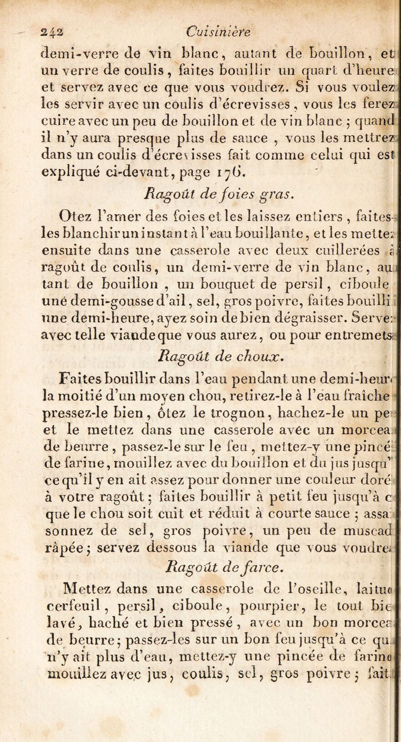 demi-verre de vin blanc, autant de bouillon, et un verre de coulis, faites bouillir un quart d’heure et servez avec ce que vous voudrez. Si vous voulez les servir avec un coulis d’écrevisses , vous les ferez cuire avec un peu de bouillon et de vin blanc ; quand il n’y aura presque plus de sauce , vous les mettrez dans un coulis d’écrexisses fait comme celui qui esti expliqué ci-devant, page 17I). Ragoût de foies gras. Otez l’amer des foies elles laissez entiers , faites les blanchir un instant à l’eau bouillante, et les mette: ensuite dans une casserole avec deux cuillerées à ragoût de coulis, un demi-verre de vin blanc, au tant de bouillon , un bouquet de persil, ciboule une demi-gousse d’ail, sel, gros poivre, faites bouilli une demi-heure, ayez soin de bien dégraisser. Serve: avec telle viande que vous aurez, ou pour entremets: Ragoût de choux. Faites bouillir dans l’eau pendant une demi-heur< la moitié d’un moyen chou, retirez-le à l’eau fraîche pressez-le bien, ôtez le trognon, hachez-le un pe et le mettez dans une casserole avec un morcea de beurre , passez-le sur le feu , mettez-y une pincé: de farine, mouillez avec du bouillon et du jus jusqu’ ce qu’il y en ait assez pour donner une couleur doré à votre ragoût 5 faites bouillir à petit feu jusqu’à c que le chou soit cuit et réduit à courte sauce 5 assa sonnez de sel, gros poivre, un peu de musead râpée ; servez dessous la viande que vous voudrez Ragoût de farce. Mettez dans une casserole de l’oseille, laitue cerfeuil, persil, ciboule, pourpier, le tout bie lavé, haché et bien pressé, avec un bon morcea de beurre; passez-les sur un bon feu jusqu’à ce qu n’y ait plus d’eau, mettez-y une pincée de farina mouillez avec jus, coulis, sel, gros poivre; fait.