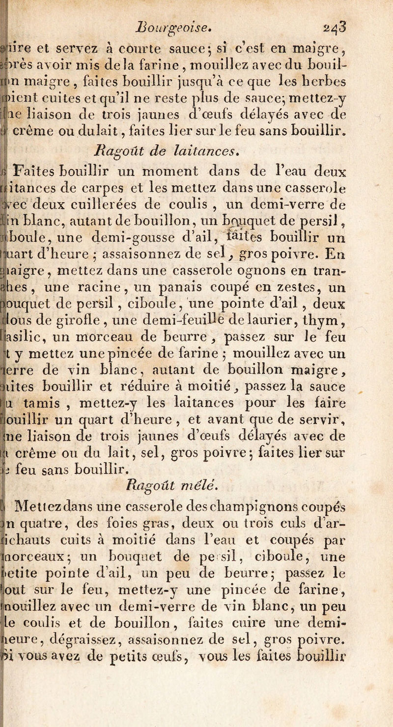 3 lire et servez à courte sauce-, si c’est en maigre, ares avoir mis de la farine , mouillez avec du bouil¬ li n maigre , faites bouillir jusqu’à ce que les herbes raient cuites et qu’il ne reste plus de sauce; mettez-y lie liaison de trois jaunes d’œufs délayés avec de ;» crème ou duîait, faites lier sur le feu sans bouillir. Ragoût de laitances. j; Faites bouillir un moment dans de l’eau deux [Jitances de carpes et les mettez dans une casserole arec deux cuillerées de coulis , un demi-verre de lin blanc, autant de bouillon, un bququet de persil, i|boule, une demi-gousse d’ail, faites bouillir un ffuart d’heure ; assaisonnez de sel, gros poivre. En maigre, mettez dans une casserole ognons en Iran» «hes , une racine, un panais coupé en zestes, un pouquet de persil, ciboule, une pointe d’ail , deux rious de girofle , une demi-feuille de laurier, thym , liasilic, un morceau de beurre, passez sur le feu h y mettez une pincée de farine ; mouillez avec un lerre de vin blanc, autant de bouillon maigre, sûtes bouillir et réduire à moitié, passez la sauce l u tamis , mettez-y les laitances pour les faire nouillir un quart d’heure , et avant que de servir. Sue liaison de trois jaunes d’œufs délayés avec de li crème ou du lait, sel, gros poivre; faites lier sur û feu sans bouillir. Ragoût mêlé. | Mettez dans une casserole des champignons coupés Jn quatre, des foies gras, deux ou trois culs d’ar¬ tichauts cuits à moitié dans l’eau et coupés par morceaux; un bouquet de pe sil, ciboule, une iietiîe pointe d’ail, un peu de beurre; passez le tout sur le feu, mettez-y une pincée de farine, mouillez avec un demi-verre de vin blanc, un peu Le coulis et de bouillon, faites cuire une demi- heure, dégraissez, assaisonnez de sel, gros poivre, fei vous ayez de petits œufs, vous les faites bouillir
