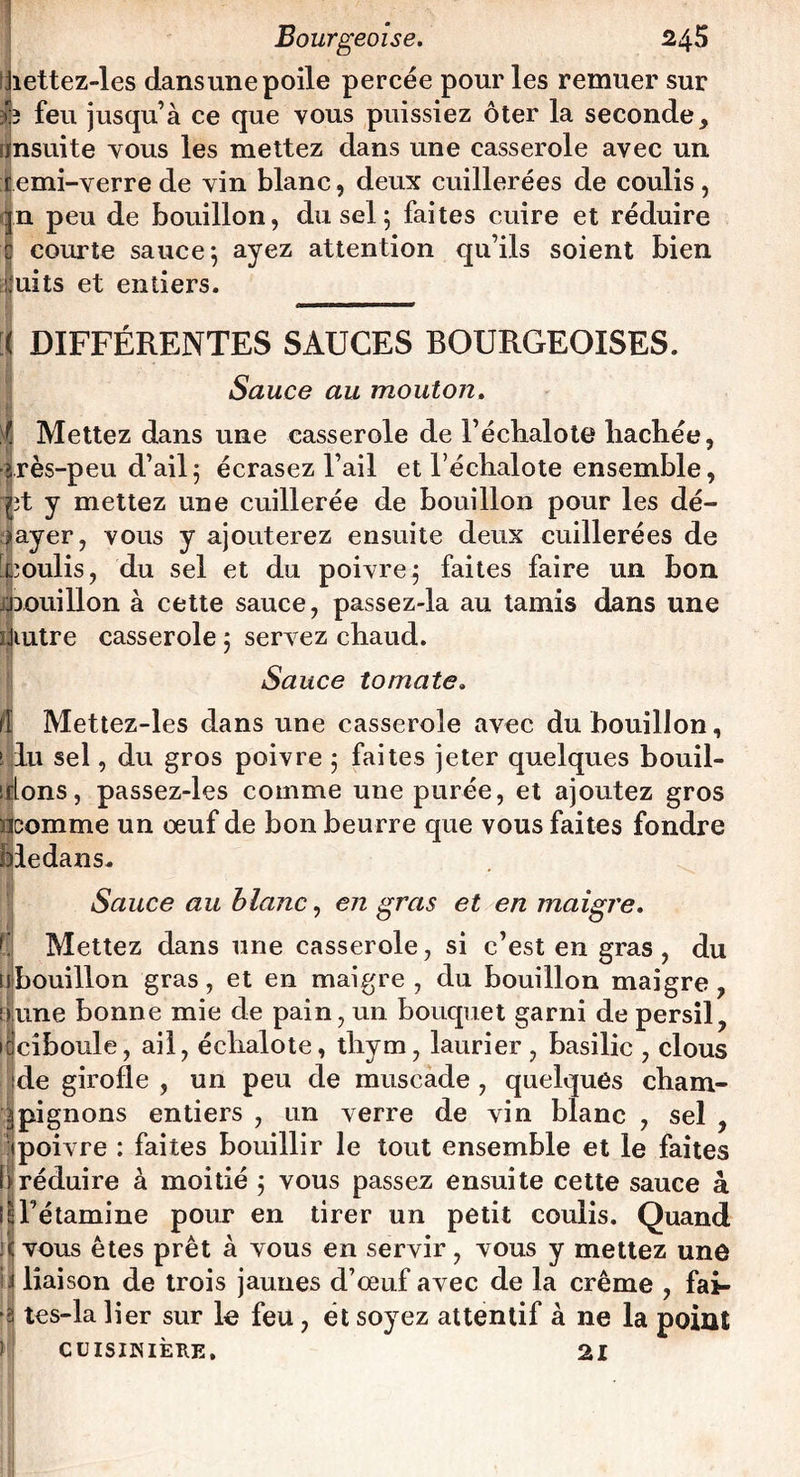 Jiettez-les dansunepoile percée pour les remuer sur feu jusqu’à ce que vous puissiez ôter la seconde, rinsuite vous les mettez dans une casserole avec un r emi-verre de vin blanc, deux cuillerées de coulis, qn peu de bouillon, du sel 5 faites cuire et réduire c courte sauce*, ayez attention qu’ils soient bien cuits et entiers. [j DIFFÉRENTES SAUCES BOURGEOISES. Sauce au mouton. Mettez dans une casserole de l’échalote hachée, frès-peu d’ail 5 écrasez l’ail et l’échalote ensemble, rjît y mettez une cuillerée de bouillon pour les dé¬ layer, vous y ajouterez ensuite deux cuillerées de [coulis, du sel et du poivre j faites faire un bon jjmiillon à cette sauce, passez-la au tamis dans une îjiutre casserole 5 servez chaud. Sauce tomate. /I Mettez-les dans une casserole avec du bouillon, s lu sel, du gros poivre 5 faites jeter quelques bouil¬ lions, passez-les comme une purée, et ajoutez gros ncomme un oeuf de bon beurre que vous faites fondre bledans. Sauce au blanc, en gras et en maigre. Mettez dans une casserole, si c’est en gras, du nbouillon gras, et en maigre, du bouillon maigre, Dune bonne mie de pain, un bouquet garni de persil, idciboule, ail, échalote, thym, laurier, basilic , clous de girofle , un peu de muscade , quelques cham¬ pignons entiers , un verre de vin blanc , sel , poivre : faites bouillir le tout ensemble et le faites |réduire à moitié ; vous passez ensuite cette sauce à T’étamine pour en tirer un petit coulis. Quand vous êtes prêt à vous en servir, vous y mettez une liaison de trois jaunes d’oeuf avec de la crème , fai- î tes-la lier sur le feu, ét soyez attentif à ne la point CUISINIÈRE. 21