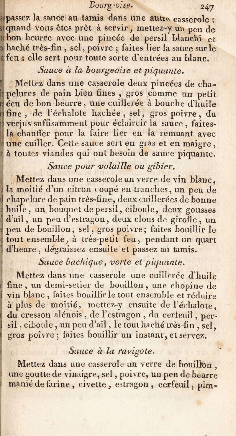passez la sauce au tamis dans une autre casserole ; quand vous êtes prêt à servir , mettez-y un peu de bon beurre avec une pincée de persil blanchi et haché très-fin , sel, poivre ; faites lier la sauce sur le feu : elle sert pour toute sorte d’entrées au blanc. Sauce à la bourgeoise et piquante. Mettez dans une casserole deux pincées de cha¬ pelures de pain bien fines , gros comme un petit écu de bon beurre, une cuillerée à bouche d’huile fine, de l’échalote hachée, sel, gros poivre, du verjus suffisamment pour éclaircir la sauce , faites- la chauffer pour la faire lier en la remuant avec une cuiller. Cette sauce sert en gras et en maigre, à toutes viandes qui ont besoin de sauce piquante. Sauce pour volaille ou gibier. Mettez dans une casserole un verre de vin blanc, la moitié d’un citron coupé en tranches, un peu de chapelure de pain très-fine, deux cuillerées de bonne huile, un bouquet de persil, ciboule, deux gousses d’ail, un peu d’estragon, deux clous de girofle, un peu de bouillon, sel, gros poivre; faites bouillir le tout ensemble^ à très-petit feu, pendant un quart d’heure, dégraissez ensuite’et passez au tamis. Sauce bachique, verte et piquante. Mettez dans une casserole une cuillerée d’huile fine, un demi-setier de bouillon, une chopine de vin blanc , faites bouillir le tout ensemble et réduire à plus de moitié, mettez-y ensuite de l’échalote, du cresson alénois , de l’estragon , du cerfeuil, per¬ sil , ciboule , un peu d’ail, le tout haché très-fin , sel, gros poivre; faites bouillir un instant, et servez. Sauce à la ravigote. Mettez dans une casserole un verre de bouilfon , une goutte de vinaigre, sel, poivre, un peu de beurre manié de farine , civette , estragon , cerfeuil, pim-