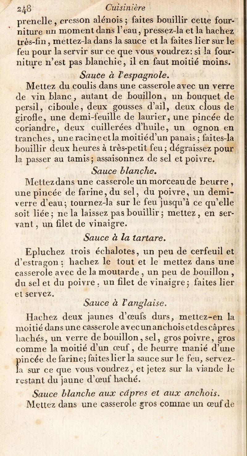 prenelle , cresson alénois ; faites bouillir cette four¬ niture un moment dans l’eau, pressez-la et la hachez très-fin, mettez-la dans la sauce et la faites lier sur le feu pour la servir sur ce que vous voudrez: si la four¬ niture n’est pas blanchie, il en faut moitié moins. Sauce à Vespagnole. Mettez du coulis dans une casserole avec un verre de vin blanc, autant de bouillon, un bouquet de persil, ciboule, deux gousses d’ail, deux clous de girofle, une demi-feuille de laurier, une pincée de coriandre, deux cuillerées d’huile, un ognon en tranches, une racine et la moitié d’un panais 5 faites-la bouillir deux heures à très-petit feu; dégraissez pour la passer au tamis ; assaisonnez de sel et poivre. Sauce blanche. Mettez dans une casserole un morceau de beurre , une pincée de farine, du sel, du poivre, un demi- verre d’eau; tournez-la sur le feu jusqu’à ce qu’elle soit liée ; ne la laissez pas bouillir ; mettez , en ser¬ vant , un filet de vinaigre. Sauce à la tartare. Epluchez trois échalotes, un peu de cerfeuil et d’estragon: hachez le tout et le mettez dans une casserole avec de la moutarde , un peu de bouillon , du sel et du poivre . un filet de vinaigre; faites lier et servez. Sauce à Vanglaise. Hachez deux jaunes d’œufs durs, mettez-en la moitié dans une casserole avecunanchois etdescâpres hachés, un verre de bouillon, sel, gros poivre, gros comme la moitié d’un œuf, de beurre manié d’une pincée de farine; faites lier la sauce sur le feu, servez- la sur ce que vous voudrez, et jetez sur la viande le restant du jaune d œuf haché. Sauce blanche aux câpres et aux anchois. Mettez dans une casserole gros comme un œuf de