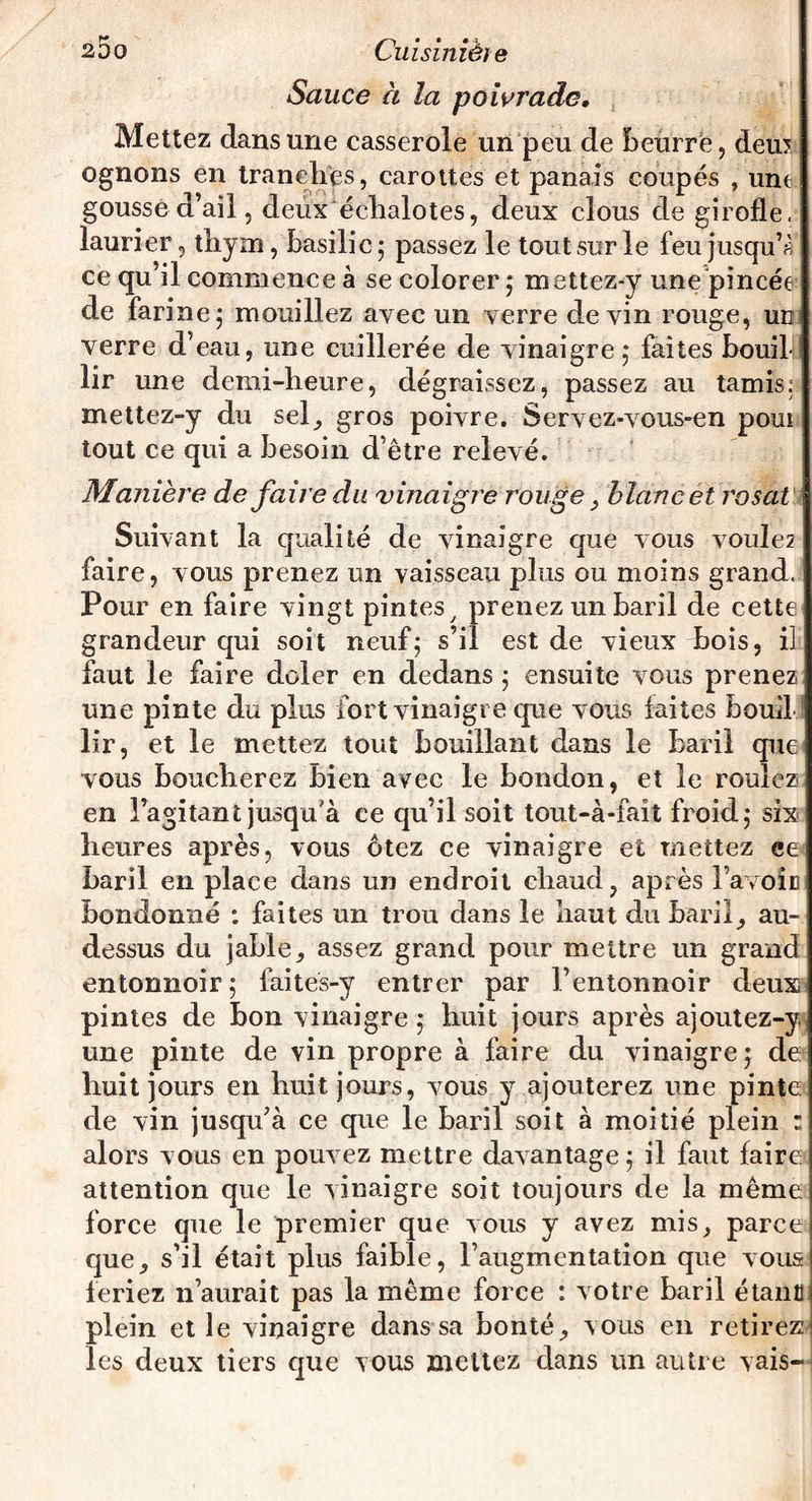 Sauce à la poivrade. Mettez dans une casserole un peu de beurré, deu? ognons en tranches, carottes et panais coupés , unt gousse d’ail, deux échalotes, deux clous de girofle, laurier, thym, basilic ; passez le tout sur le feu jusqu’à ce qu il commence à se colorer ; mettez-y une pincée de farine ; mouillez avec un verre devin rouge, un verre d’eau, une cuillerée de vinaigre,* faites bouib lir une demi-heure, dégraissez, passez au tamis:! mettez-y du sel, gros poivre. Servez-vous-en poui tout ce qui a besoin d’être relevé. Manière de faire du vinaigre rouge, blanc et rosat Suivant la qualité de vinaigre que vous vouIe2 faire, vous prenez un vaisseau plus ou moins grand. Pour en faire vingt pintes, prenez un baril de cette grandeur qui soit neuf; s’il est de vieux bois, il faut le faire doler en dedans ; ensuite vous prenez une pinte du plus fort vinaigre que vous laites bouil lir, et le mettez tout bouillant dans le baril que vous boucherez bien avec le bondon, et le rouiez en l’agitant jusqu'à ce qu’il soit tout-à-faît froid; six heures après, vous ôtez ce vinaigre et mettez ee baril en place dans un endroit chaud, après l’avoic bondonné : faites un trou dans le haut du baril, au- dessus du jable, assez grand pour mettre un grand entonnoir; faites-y entrer par l’entonnoir deux pintes de bon vinaigre ; huit jours après ajoutez-y une pinte de vin propre à faire du vinaigre; de huit jours en huit jours, vous y ajouterez une pinte de vin jusqu’à ce que le baril soit à moitié plein : alors v ous en pouvez mettre davantage ; il faut faire attention que le vinaigre soit toujours de la même force que le premier que vous y avez mis, parce que, s’il était plus faible, l’augmentation que vous feriez n’aurait pas la même force : votre baril étant i plein et le vinaigre dans sa bonté, vous en retirez: les deux tiers que vous mettez dans un autre vais-
