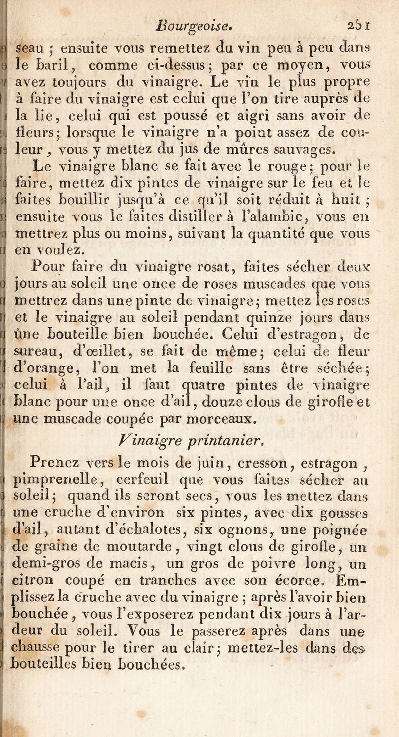 n seau ; ensuite vous remettez du vin peu à peu dans 0 le baril, comme ci-dessus 5 par ce moyen, vous 4 avez toujours du vinaigre. Le vin le plus propre t à faire du vinaigre est celui que l’on tire auprès de j la lie, celui qui est poussé et aigri sans avoir de E>j Heurs 5 lorsque le vinaigre n’a point assez de cou- f; leur, vous y mettez du jus de mûres sauvages. Le vinaigre blanc se fait avec le rouge j pour le || faire, mettez dix pintes de vinaigre sur le feu et le 4 faites bouillir jusqu’à ce qu’il soit réduit à huit ; il ensuite vous le faites distiller à l’alambic, vous en i mettrez plus ou moins, suivant la quantité que vous i en voulez. Pour faire du vinaigre rosat, faites sécher deux 0 jours au soleil une once de roses muscades que vous a mettrez dans une pinte de vinaigre j mettez les roses ü et le vinaigre au soleil pendant quinze jours dans u ûne bouteille bien bouchée. Celui d’estragon, de u sureau, d’œillet, se fait de même; celui de fleur J d’orange, Ton met la feuille sans être séchée; d»| celui à l’ail, il faut quatre pintes de vinaigre [< blanc pour une once d’ail, douze clous de girofle et u une muscade coupée par morceaux. Vinaigre printanier. Prenez vers le mois de juin, cresson, estragon , Ipimprenelle, cerfeuil que vous faites sécher au soleil; quand ils seront secs, vous les mettez dans une cruche d’environ six pintes, avec dix gousses I d’ail, autant d’échalotes, six ognons, une poignée de graine de moutarde, vingt clous de girofle, un demi-gros de macis, un gros de poivre long, un citron coupé en tranches avec son écorce. Em¬ plissez la cruche avec du vinaigre ; après l’avoir bien bouchée , vous l’exposerez pendant dix jours à l’ar- Îdeur du soleil. Vous le passerez après dans une chausse pour le tirer au clair; mettez-les dans des bouteilles bien bouchées.