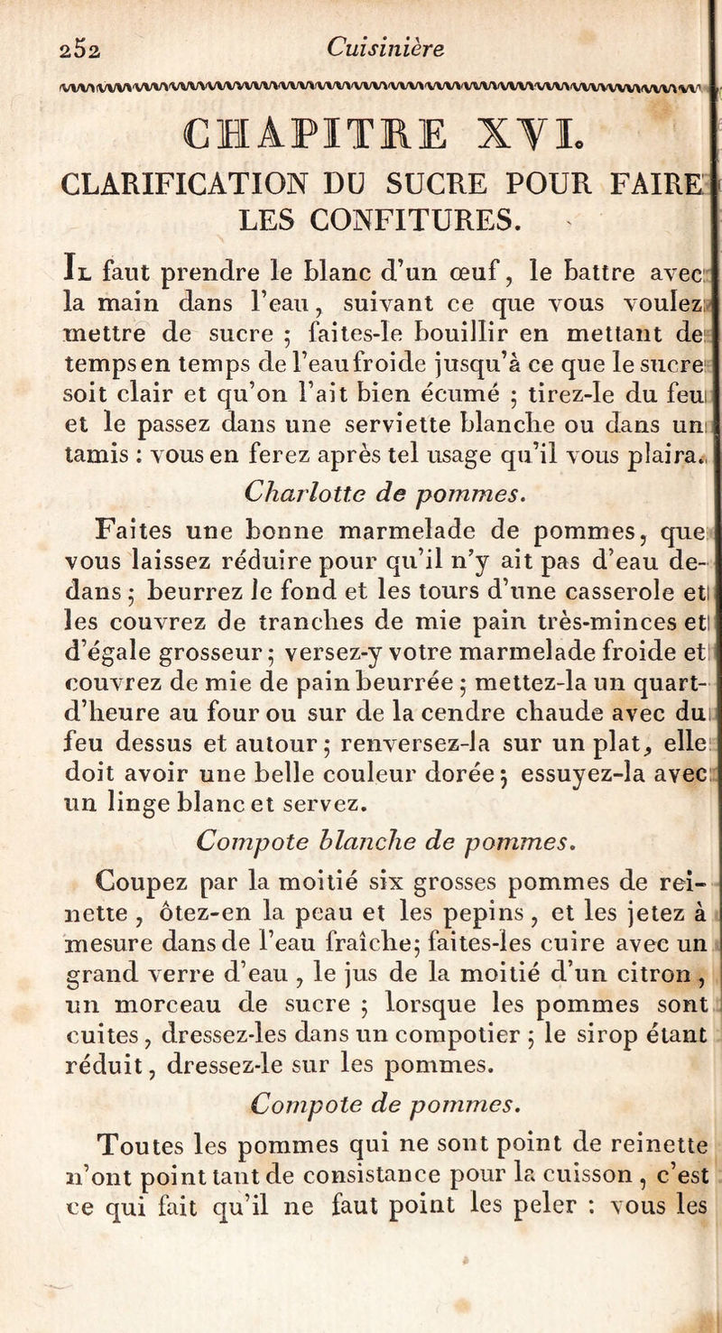 (VWI \iVV\'WV\'WWWVWW\'VWl(VW\'WV»'WV>'WV»'WWWV\'W\A'VWWW^(VW4 w CHAPITRE XVI. CLARIFICATION DU SUCRE POUR FAIRE LES CONFITURES. Il faut prendre le blanc d’un œuf, le battre avec la main dans l’eau, suivant ce que vous voulez» mettre de sucre ; faites-îe bouillir en mettant de temps en temps de l’eau froide jusqu’à ce que le sucre soit clair et qu’on l’ait bien écume ; tirez-Ie du feui et le passez dans une serviette blanche ou dans uni tamis : vous en ferez après tel usage qu’il vous plaira., Charlotte de pommes. Faites une bonne marmelade de pommes, que vous laissez réduire pour qu’il n’y ait pas d’eau de¬ dans ; beurrez le fond et les tours d’une casserole etl les couvrez de tranches de mie pain très-minces etl d’égale grosseur; versez-y votre marmelade froide etl couvrez de mie de pain beurrée ; mettez-la un quart- d’heure au four ou sur de la cendre chaude avec dui; feu dessus et autour; renversez-la sur un plat^ elle doit avoir une belle couleur dorée 3 essuyez-la avec un linge blanc et servez. Compote blanche de pommes. Coupez par la moitié six grosses pommes de rei¬ nette , ôtez-en la peau et les pépins, et les jetez à mesure dans de l’eau fraîche; faites-ies cuire avec un grand verre d’eau , le jus de la moitié d’un citron , un morceau de sucre ; lorsque les pommes sont cuites, dressez-les dans un compotier ; le sirop étant réduit, dressez-le sur les pommes. Compote de pommes. Toutes les pommes qui ne sont point de reinette n’ont point tant de consistance pour la cuisson , c’est ce qui fait qu’il ne faut point les peler : vous les