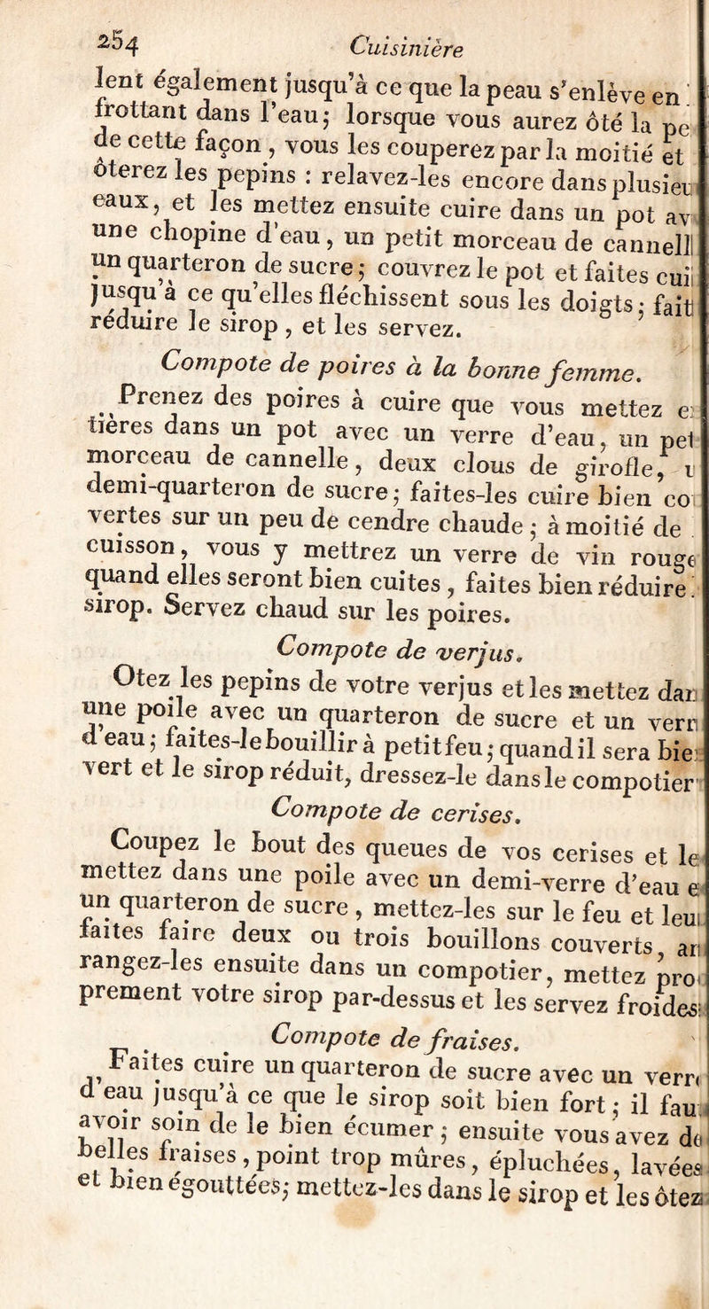 lent également jusqu’à ce que la peau s’enlève en frottant dans l’eau 5 lorsque vous aurez ôté la pe de cette façon, vous les couperez par la moitié et ôterez les pépins : relavez-les encore dans plusièui eaux, et les mettez ensuite cuire dans un pot av une chopine d’eau, un petit morceau de cannelil un quarteron de sucre ; couvrez le pot et faites cuii jusqu a ce quelles fléchissent sous les doigts: fait réduire Je sirop , et les servez. Compote de poires à la bonne femme. Prenez des poires a cuire que vous mettez e; tieres dans un pot avec un verre d’eau, un pel morceau de cannelle, deux clous de girofle, n denn-quarteron de sucre; faites-les cuire bien co; vertes sur un peu de cendre chaude ; à moitié de cuisson, vous y mettrez un verre de vin rouge quand elles seront bien cuites , faites bien réduire sirop. Servez chaud sur les poires. Compote de verjus. Otez les pépins de votre verjus et les mettez dan une poile avec un quarteron de sucre et un verti d eau; faites-le bouillir à petit feu; quandil sera bie vert et le sirop réduit, dressez-le dansle compotier Compote de cerises. Coupez le bout des queues de vos cerises et le mettez dans une poile avec un demi-verre d’eau e un quarteron de sucre , mettez-les sur le feu et leui laites faire deux ou trois bouillons couverts art rangez-les ensuite dans un compotier, mettez pro< prement votre sirop par-dessus et les servez froides; Compote de fraises. Faites cuire un quarteron de sucre avec un verr, I d eau jusqu’à ce que le sirop soit bien fort ; il fau , avoir soin de le bien écumer ; ensuite vous avez do pelles fraises,point trop mûres, épluchées, lavées e 3ien égouttées; mettez-les dans le sirop et les ôtez