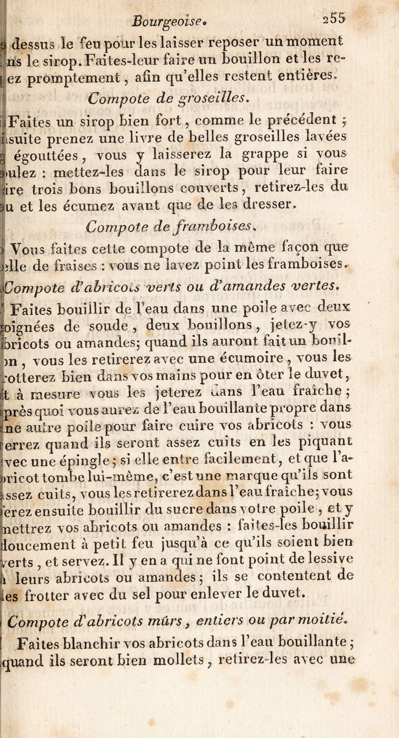 à dessus le feu pour les laisser reposer un moment l ns le sirop.Faites-leur faire un bouillon et les re- f ez promptement, afin qu’elles restent entières. Compote de groseilles. (jFaites un sirop bien fort, comme le précédent j iisuite prenez une liyre de belles groseilles lavées g égouttées , vous y laisserez la grappe si vous 3*ulez ; mettez-les dans le sirop pour leur faire dre trois bons bouillons couverts, retirez-les du 3u et les écumez avant que de les dresser. Compote de framboises* | Vous faites cette compote de la môme façon que Mie de fraises : vous ne lavez peint les framboises.. ote d’abricots verts ou d’amandes vertes. Faites bouillir de l’eau dans une poile avec deux soignées de soude , deux bouillons, jetez-y vos ibricots ou amandes; quand ils auront fait un bond- _ * • )n vous les retirerez avec une écumoire , vous les rotterez bien dans vos mains pour en ôter le duvet t à mesure vous les jeterez uans 1 eau fraîche ; près quoi vous aurez de l’eau bouillante propre dans ne autre polie pour faire cuire vos abricots : vous errez quand ils seront assez cuits en les piquant vec une épingle ; si elle entre facilement, et que l’a- vricot tombe lui-même, c’est une marque qu’ils sont issez cuits, vous les retirerez dans l’eau fraîche; vous èrez ensuite bouillir du sucre dans votre poile , et y nettrez vos abricots ou amandes : faites-les bouillir loucement à petit feu jusqu’à ce qu’ils soient bien ,erts , et servez. Il y en a qui ne font point de lessive 1 leurs abricots ou amandes ; ils se contentent de es frotter avec du sel pour enlever le duvet. Compote d'abricots mûrs y entiers ou par moitié. Faites blanchir vos abricots dans l’eau bouillante ; quand ils seront bien mollets, retirez-les avec une