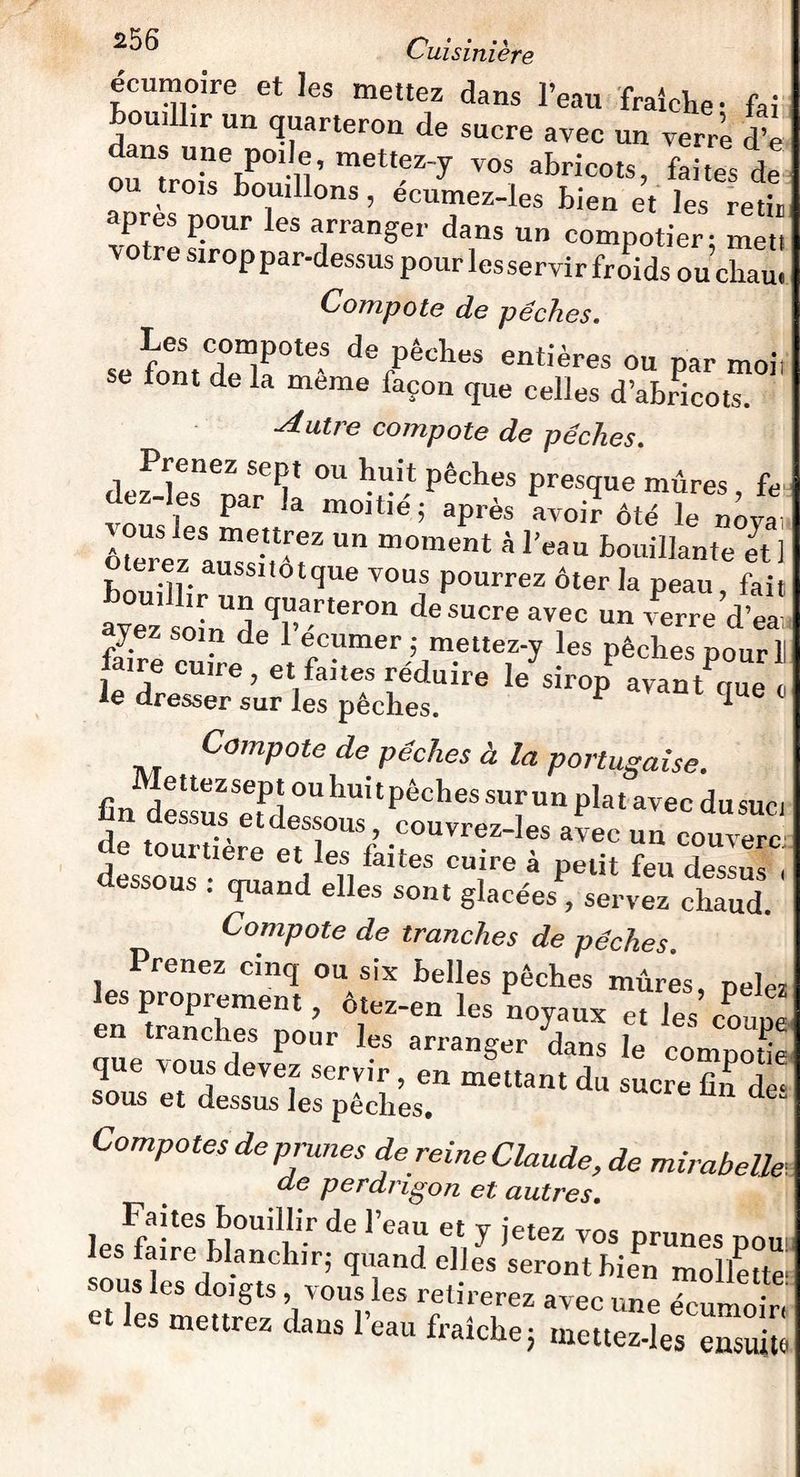 écumoire et les mettez dans l’eau fraîche- fai Bouillir un quarteron de sucre avec un vem ïè dans une poile, mettez-y vos abricots, faites de ou trois Bouillons, écumez-les bien et les retiu apres pour les arranger dans un compotier: mett ï °tre sirop par-dessus pour les servir froids ou cliau. Compote de pêches. se font^r16-8 d8 PêcIles entières ou par moi) se tout de la meme façon que celles d’abricots. ■Autre compote de pêches. def-les^narT ° v* pêdles Prestïue mûres, fe ü , Par ,a moitié; après avoir ôté le nova ôtere ^aussitôt2  à 1W Bouillante et] otuez aussitôt que vous pourrez ôter la peau fait Bouillir un quarteron de sucre avec un verre d’ea ayez soin de 1 ecumer ; mettez-y les pêches pour! faire cuire, et faites réduire le sirop avantCe c le dresser sur les pêches. ^ qUe 0 Compote de pêches à la portugaise. fin^essusSeetPde°U huitPêches sll,n plat avec dusuct Ès o°usUleae!tlenfaiteS petit feu“ essous . quand elles sont glacées , servez chaud. Compote de tranches de pêches lesPpropremÏnqt be»es Poches mûres, pelez es proprement, otez-en les noyaux et les coune en tranches pour les arranger dans le eompode que vous devez servir, en mettant du sucre fin de* sous et dessus les pêches. Compotes de prunes de reine Claude, de mirabelle de perdngon et autres. Faites bouillir de IVan pt xr intn, les faire blanchir- quand elles seronrhi^nmollette- sous les doigts , vous les retirerez avec une écumom et les mettrez dans l’eau fraîche; mettez-les ensuite