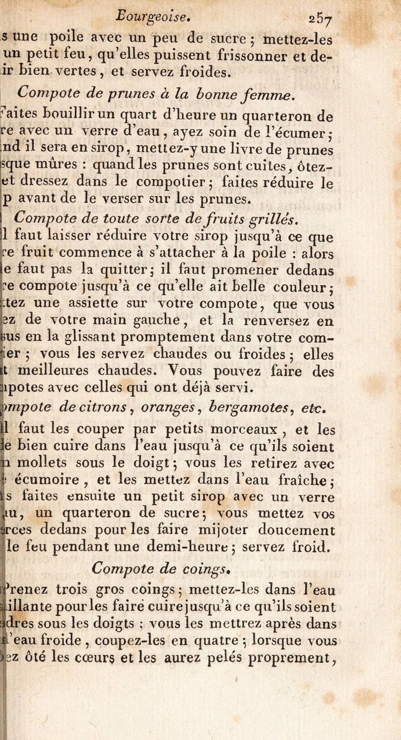 s une poile avec un peu de sucre 5 mettez-les un petit feu, qu’elles puissent frissonner et de- ir bien vertes, et servez froides. Compote de prunes à la bonne femme. faîtes bouillir un quart d’heure un quarteron de re avec un verre d’eau, ayez soin de l’écumer; :nd il sera en sirop, mettez-y une livre de prunes sque mûres : quand les prunes sont cuites, ôtez- et dressez dans le compotier 5 faites réduire le p avant de le verser sur les prunes. Compote de toute sorte de fruits grillés. 1 faut laisser réduire votre sirop jusqu’à ce que ce fruit commence à s’attacher à la poile : alors e faut pas la quitter, il faut promener dedans ce compote jusqu’à ce qu’elle ait belle couleur; ;tez une assiette sur votre compote, que vous 3z de votre main gauche, et la renversez en ous en la glissant promptement dans votre com- 'ier ; vous les servez chaudes ou froides ; elles it meilleures chaudes. Vous pouvez faire des ]ipotes avec celles qui ont déjà servi. fmpote de citrons, oranges, bergamotes, etc. il faut les couper par petits morceaux , et les le bien cuire dans l’eau jusqu’à ce qu’ils soient ai mollets sous le doigt ; vous les retirez avec I écumoire , et les mettez dans l’eau fraîche ; fs faites ensuite un petit sirop avec un verre |tu, un quarteron de sucre*, vous mettez vos érces dedans pour les faire mijoter doucement le feu pendant une demi-heure ; servez froid. Compote de coings• 1 Venez trois gros coings; mettez-les dans l’eau allante pour les faire cuire jusqu’à ce qu’ils soient dres sous les doigts ; vous les mettrez après dans i’eau froide , coupez-les en quatre *, lorsque vous fez ôté les cœurs et les aurez pelés proprement,