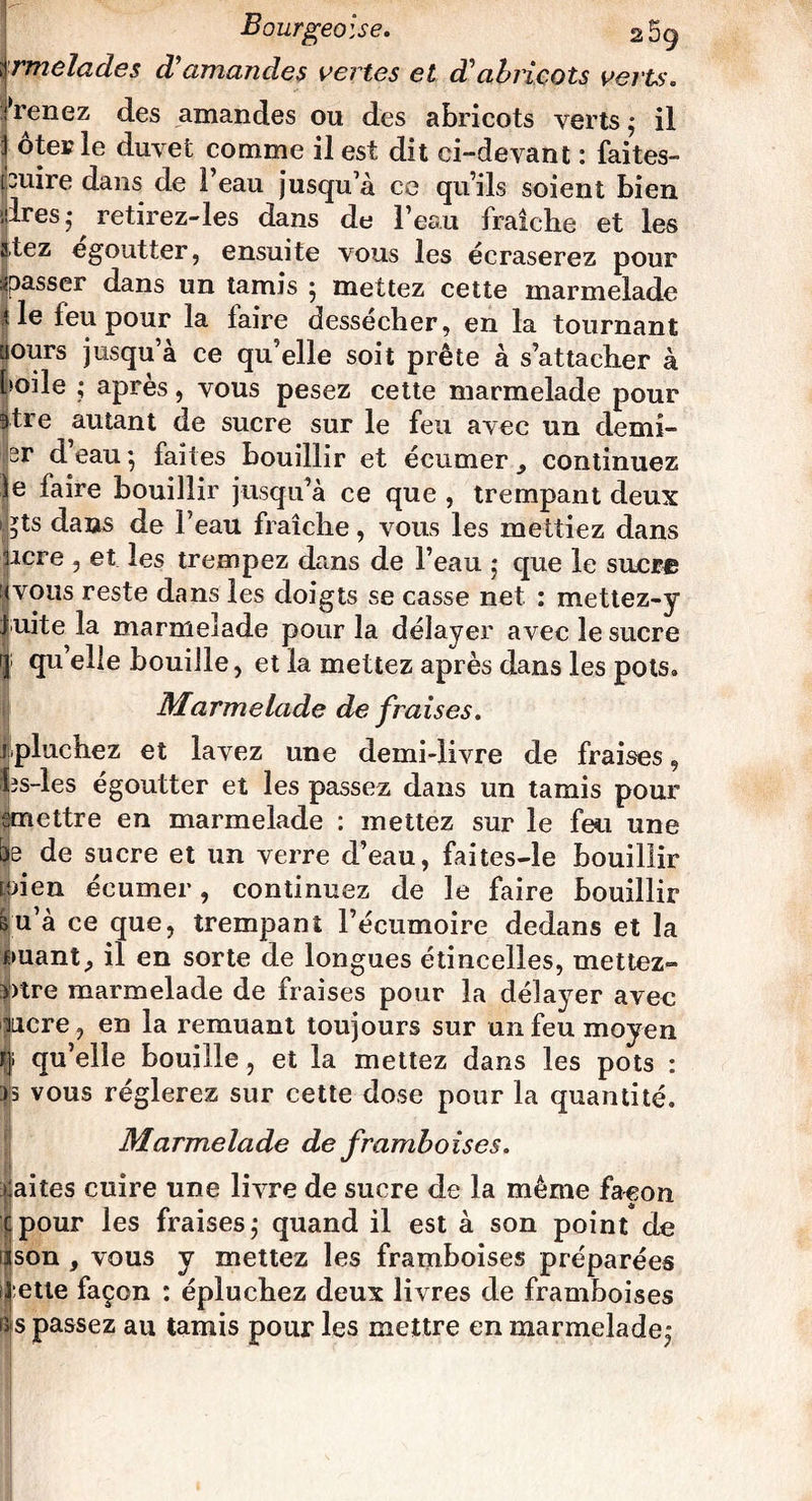 rmelades ciamandes vertes et d'abricots verts. > renez des amandes ou des abricots verts ; il ôter le duvet comme il est dit ci-devant : faites- ipuire dans de l’eau jusqu’à ce qu’ils soient bien Près,* retirez-les dans de l’eau fraîche et les atez egoutter, ensuite vous les écraserez pour spasser dans un tamis j mettez cette marmelade t le feu pour la faire dessecher, en la tournant uours jusqu’à ce qu’elle soit prête à s’attacher à foile ; après, vous pesez cette marmelade pour itre autant de sucre sur le feu avec un derni¬ er d’eau ; faites bouillir et écumer continuez e faire bouillir jusqu’à ce que , trempant deux ^ts dans de l’eau fraîche, vous les mettiez dans acre , et les trempez dans de l’eau * que le sucre vous reste dans les doigts se casse net : mettez-y uite la marmelade pour la délayer avec le sucre qu’elle bouille, et la mettez après dans les pots» Marmelade de fraises. jpluchez et lavez une demi-livre de fraises, hs-les égoutter et les passez dans un tamis pour emettre en marmelade : mettez sur le feu une be de sucre et un verre d’eau, faites-le bouillir taien écumer, continuez de le faire bouillir Bu’à ce que, trempant l’écumoire dedans et la ouant, il en sorte de longues étincelles, mettez- ï)tre marmelade de fraises pour la délayer avec incre, en la remuant toujours sur un feu moyen r|i qu’elle bouille, et la mettez dans les pots : ps vous réglerez sur cette dose pour la quantité. Marmelade de framboises. laites cuire une livre de sucre de la même façon pour les fraises ; quand il est à son point de son , vous y mettez les framboises préparées :ette façon : épluchez deux livres de framboises s passez au tamis pour les mettre en marmelade,”
