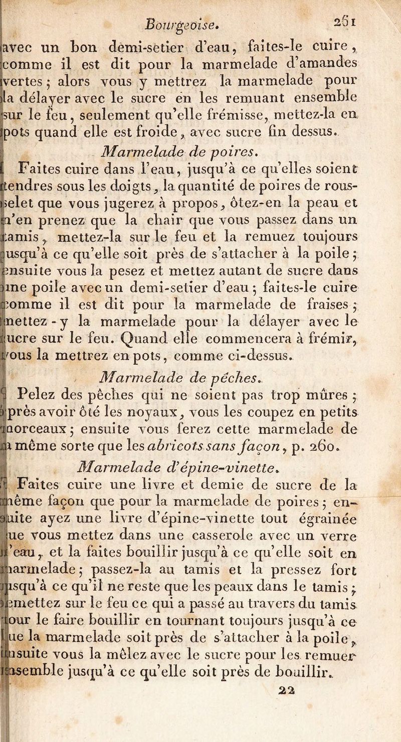 avec un bon demi-setîer d’eau, faites-le cuire, comme il est dit pour la marmelade d’amandes ivertes 5 alors vous y mettrez la marmelade pour lia délayer avec le sucre en les remuant ensemble •sur le feu, seulement qu’elle frémisse, mettez-la en îpots quand elle est froide, avec sucre fin dessus. Marmelade de poires. [ Faites cuire dans l’eau, jusqu’à ce qu’elles soient fLendres sous les doigts, la quantité de poires de rous- nelet que vous jugerez à propos, ôtez-en la peau et èden prenez que la chair que vous passez dans un garnismettez-la sur le feu et la remuez toujours jusqu’à ce qu’elle soit près de s’attacher à la poile ; ensuite vous la pesez et mettez autant de sucre dans une poile avec un demi-setier d’eau 5 faites-le cuire ipomme il est dit pour la marmelade de fraises 5 mettez - y la marmelade pour la délayer avec le ijucre sur le feu. Quand elle commencera à frémir, i/ous la mettrez en pots, comme ci-dessus. Marmelade de pêches. Pelez des pêches qui ne soient pas trop mûres 5 près avoir ôté les noyaux, vous les coupez en petits aaorceaux 5 ensuite vous ferez cette marmelade de iiimême sorte que les abricots sans façon, p. 260. Marmelade d’épine-vinette. B Faites cuire une livre et demie de sucre de la même façon que pour la marmelade de poires 5 en- âjiiite ayez une livre d’épine-vinette tout égrainée jue vous mettez dans une casserole avec un verre ’eauy et la faites bouillir jusqu’à ce qu’elle soit en parmelade ; passez-la au tamis et la pressez fort :j isqu’à ce qu’il ne reste que les peaux dans le tamis 3 omettez sur le feu ce qui a passé au travers du tamis our le faire bouillir en tournant toujours jusqu’à ce ue la marmelade soit près de s’attacher à la poile ^ I 0suite vous la mêlez avec le sucre pour les remuer fsasemble jusqu’à ce qu’elle soit près de bouillir.. J