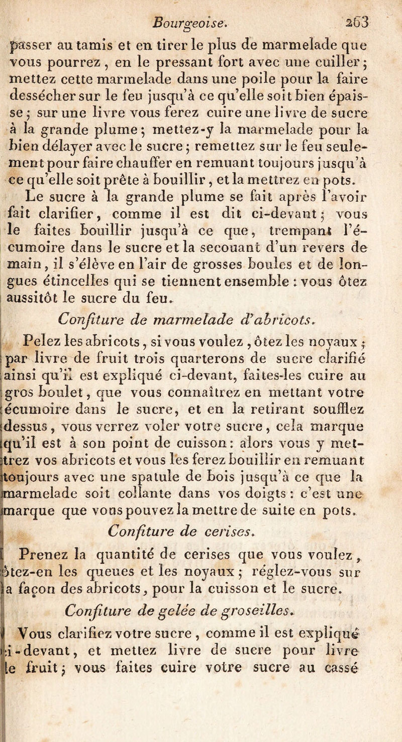 passer au tamis et en tirer le plus de marmelade que vous pourrez, en le pressant fort avec une cuiller; mettez cette marmelade dans une poile pour la faire dessécher sur le feu jusqu’à ce qu’elle soit bien épais¬ se ; sur une livre vous ferez cuire une livre de sucre à la grande plume; mettez-y la marmelade pour la bien délayer avec le sucre ; remettez sur le feu seule¬ ment pour faire chauffer en remuant toujours jusqu’à ce qu’elle soit prête à bouillir, et la mettrez en pots. Le sucre à la grande plume se fait après l’avoir fait clarifier, comme il est dit ci-devant; vous le faites bouillir jusqu’à ce que, trempant l’é¬ cumoire dans le sucre et la secouant d’un revers de main, il s’élève en l’air de grosses boules et de lon¬ gues étincelles qui se tiennent ensemble : vous ôtez aussitôt le sucre du feu. Confiture de marmelade d’abricots. Pelez les abricots, si vous voulez , ôtez les noyaux ; ■ par livre de fruit trois quarterons de sucre clarifié ;ainsi qu’il est expliqué ci-devant, faites-ïes cuire au gros boulet, que vous connaîtrez en mettant votre : écumoire dans le sucre, et en la retirant soufflez dessus, vous verrez voler votre sucre , cela marque qu’il est à son point de cuisson: alors vous y met¬ trez vos abricots et vous les ferez bouillir en remuant 3toujours avec une spatule de bois jusqu’à ce que la marmelade soit collante dans vos doigts : c’est une marque que vous pouvez la mettre de suite en pots. Confiture de cerises. Prenez la quantité de cerises que vous voulez , 5tez-en les queues et les noyaux; réglez-vous sur a façon des abricots, pour la cuisson et le sucre. Confiture de gelée de groseilles. <1 Vous clarifiez votre sucre , comme il est expliqué i:i-devant, et mettez livre de sucre pour livre le fruit; vous faites cuire votre sucre au cassé