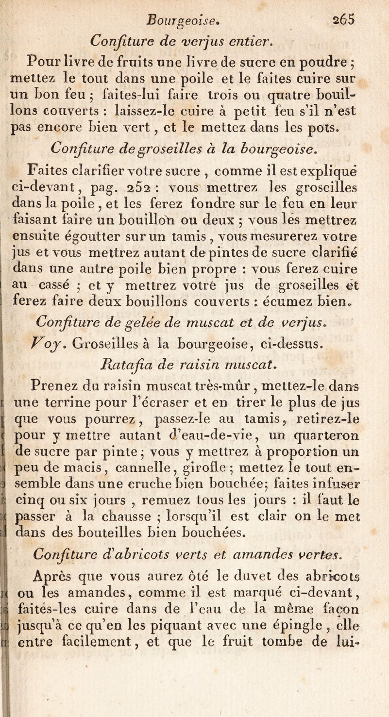 Confiture de vertus entier. Pour livre de fruits une livre de sucre en poudre ; mettez le tout dans une poile et le faites cuire sur un bon feu ; faites-lui faire trois ou quatre bouil¬ lons couverts : laissez-le cuire à petit feu s’il n’est pas encore bien vert , et le mettez dans les pots. Confiture de groseilles à la bourgeoise. Faites clarifier votre sucre , comme il est expliqué ci-devant, pag. 252: vous mettrez les groseilles dans la poile , et les ferez fondre sur le feu en leur faisant faire un bouilloh ou deux ; vous lés mettrez ensuite égoutter sur un tamis, vous mesurerez votre jus et vous mettrez autant de pintes de sucre clarifié dans une autre poile bien propre : vous ferez cuire 1 au cassé • et y mettrez votre jus de groseilles ét 1 ferez faire deux bouillons couverts : écumez bien. Confiture de gelée de muscat et de verjus. Koj. Groseilles à la bourgeoise, ci-dessus. Ratafia de raisin muscat. Prenez du raisin muscat très-mûr , mettez-le dans I une terrine pour l’écraser et en tirer le plus de jus { que vous pourrez, passez-le au tamis, retirez-le ï pour y mettre autant d’eau-de-vie, un quarteron f de sucre par pinte j vous y mettrez à proportion un I peu de macis, cannelle, girofle 5 mettez le tout en- 3 semble dans une cruche bien bouchée5 faites infuser fi cinq ou six jours , remuez tous les jours : il faut le :< passer à la chausse 5 lorsqu’il est clair on le met Û dans des bouteilles bien bouchées. Confiture éC abricots verts et amandes vertes. Après que vous aurez ôté le duvet des abricots ou les amandes, comme il est marqué ci-devant, faités-les cuire dans de l’eau de la même façon jusqu’à ce qu’en les piquant avec une épingle , elle fil entre facilement, et que le fruit tombe de lui-