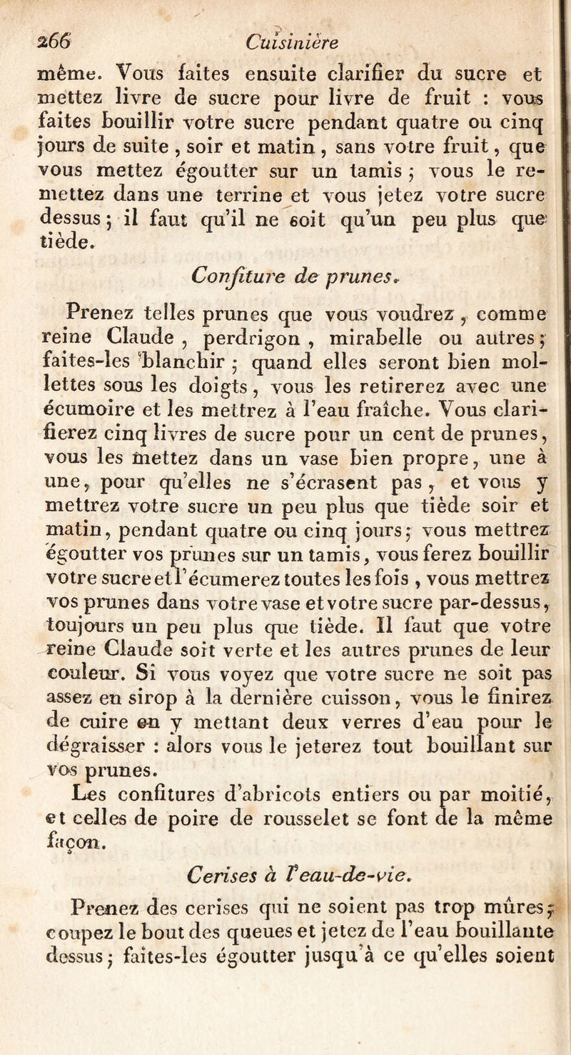 même. Vous faites ensuite clarifier du sucre et mettez livre de sucre pour livre de fruit : vous faites bouillir votre sucre pendant quatre ou cinq jours de suite , soir et matin , sans votre fruit, que vous mettez égoutter sur un tamis 5 vous le re¬ mettez dans une terrine et vous jetez votre sucre dessus ; il faut qu’il ne 6oit qu’un peu plus que tiède. Confiture de prunes. Prenez telles prunes que vous voudrez, comme reine Claude , perdrigon , mirabelle ou autres ; faites-les blanchir • quand elles seront bien mol¬ lettes sous les doigts, vous les retirerez avec une écumoire et les mettrez à l’eau fraîche. Vous clari¬ fierez cinq livres de sucre pour un cent de prunes, vous les üiettez dans un vase bien propre, une à une, pour qu’elles ne s’écrasent pas , et vous y mettrez votre sucre un peu plus que tiède soir et matin, pendant quatre ou cinq jours,* vous mettrez égoutter vos prunes sur un tamis, vous ferez bouillir votre sucre etTécumerez toutes les fois , vous mettrez vos prunes dans votre vase et votre sucre par-dessus, toujours un peu plus que tiède. Il faut que votre reine Claude soit verte et les autres prunes de leur couleur. Si vous voyez que votre sucre ne soit pas assez en sirop à la dernière cuisson, vous le finirez de cuire en y mettant deux verres d’eau pour le dé g raisser : alors vous le jeterez tout bouillant sur vos prunes. Les confitures d’abricots entiers ou par moitié, et celles de poire de rousselet se font de la même façon. Cerises à Veau-de-vie. Prenez des cerises qui ne soient pas trop mûres 5; coupez le bout des queues et jetez de l’eau bouillante dessus* faites-les égoutter jusqu à ce qu’elles soient