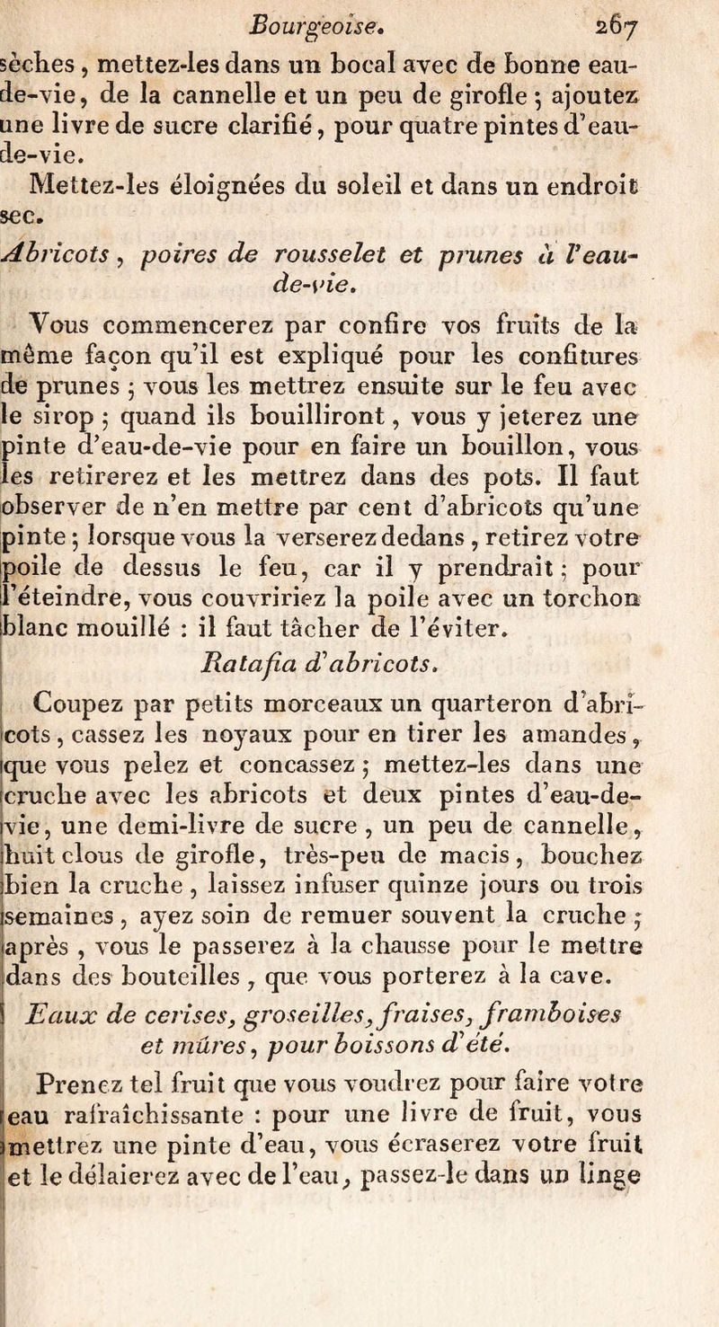 sèches , mettez-les dans un bocal avec de bonne eau- de-vie, de la cannelle et un peu de girofle *, ajoutez une livre de sucre clarifié, pour quatre pintes d’eau- de-vie. Mettez-les éloignées du soleil et dans un endroit sec. Abricots, poires de rousselet et prunes à Veau- de-vie. Vous commencerez par confire vos fruits de la môme façon qu’il est expliqué pour les confitures de prunes ; vous les mettrez ensuite sur le feu avec le sirop ; quand ils bouilliront, vous y jeterez une pinte d’eau-de-vie pour en faire un bouillon, vous les retirerez et les mettrez dans des pots. Il faut observer de n’en mettre par cent d’abricots qu’une pinte ; lorsque vous la verserez dedans , retirez votre poile de dessus le feu, car il y prendrait; pour l’éteindre, vous couvririez la poile avec un torchon blanc mouillé : il faut tâcher de l’éviter. Ratafia dabricots. Coupez par petits morceaux un quarteron d’abri¬ cots , cassez les noyaux pour en tirer les amandes, que vous pelez et concassez ; mettez-les dans une cruche avec les abricots et deux pintes d’eau-de- vie, une demi-livre de sucre , un peu de cannelle, huit clous de girofle, très-peu de macis, bouchez bien la cruche , laissez infuser quinze jours ou trois semaines , ayez soin de remuer souvent la cruche , après , vous le passerez à la chausse pour le mettre dans des bouteilles , que vous porterez à la cave. Eaux de cerises, groseilles, fraises, framboises et mûres, pour boissons d’été. Prenez tel fruit que vous voudrez pour faire votre eau rafraîchissante : pour une livre de fruit, vous mettrez une pinte d’eau, vous écraserez votre fruit et le délaierez avec de l’eau^ passez-le dans un linge I