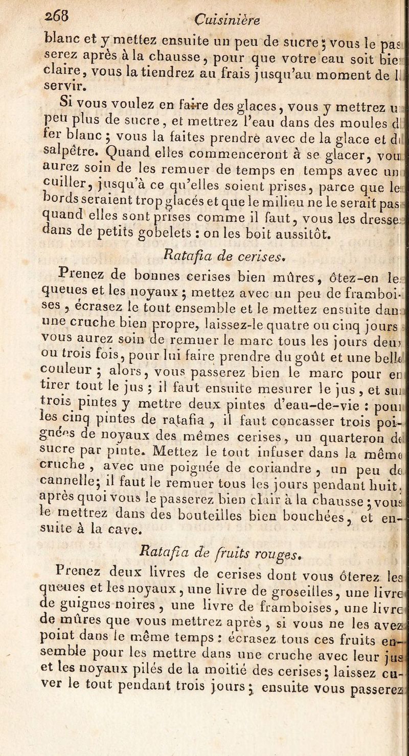 blanc et y mettez ensuite un peu de sucre ; vous le pas serez après à la chausse, pour que votre eau soit bie claire, vous la tiendrez au frais jusqu’au moment de 1 servir. Si vous voulez en fai-re des glaces, vous y mettrez u peu plus de sucre, et mettrez l’eau dans des moules d fer blanc ; vous la faites prendre avec de la glace et dil salpêtre. Quand elles commenceront à se glacer, vom aurez soin de les remuer de temps en temps avec un cuiller, jusqu’à ce qu’elles soient prises, parce que le bords seraient trop glacés et que le milieu ne le serait pas quand elles sont prises comme il faut, vous les dresse dans de petits gobelets : on les boit aussitôt. Ratafia de cerises. Prenez de bonnes cerises bien mûres, ôtez-en le queues et les noyaux ; mettez avec un peu de framboi¬ ses , écrasez le tout ensemble et le mettez ensuite dan une cruche bien propre, laissez-le quatre ou cinq jours vous aurez soin de remuer le marc tous les jours deu? ou trois fois, pour lui faire prendre du goût et une belU couleur 5 alors, vous passerez bien le marc pour en tirer tout le jus ; il faut ensuite mesurer le jus , et sui trois^ pintes y mettre deux pintes d’eau-de-vie : poui les cinq pintes de ratafia , il faut concasser trois poi- I gneos de noyaux des memes cerises, un quarteron d( sucre par pinte. Mettez le tout infuser dans la même cruche , avec une poignée de coriandre , un peu de cannelle; il faut le remuer tous les jours pendant huit, après quoi vous le passerez bien clair à la chausse ; vous le mettrez dans des bouteilles bien bouchées, et en¬ suite à la cave. Ratafia de fruits rouges. 1 renez deux livres de cerises dont vous ôterez les queues et les noyaux , une livre de groseilles, une livre de guignes noires , une livre de framboises, une livre de mûres que vous mettrez après , si vous ne les avez point dans le même temps ; écrasez tous ces fruits en¬ semble pour les mettre dans une cruche avec leur jus et les noyaux pilés de la moitié des cerises; laissez cu¬ ver le tout pendant trois jours; ensuite vous passerez