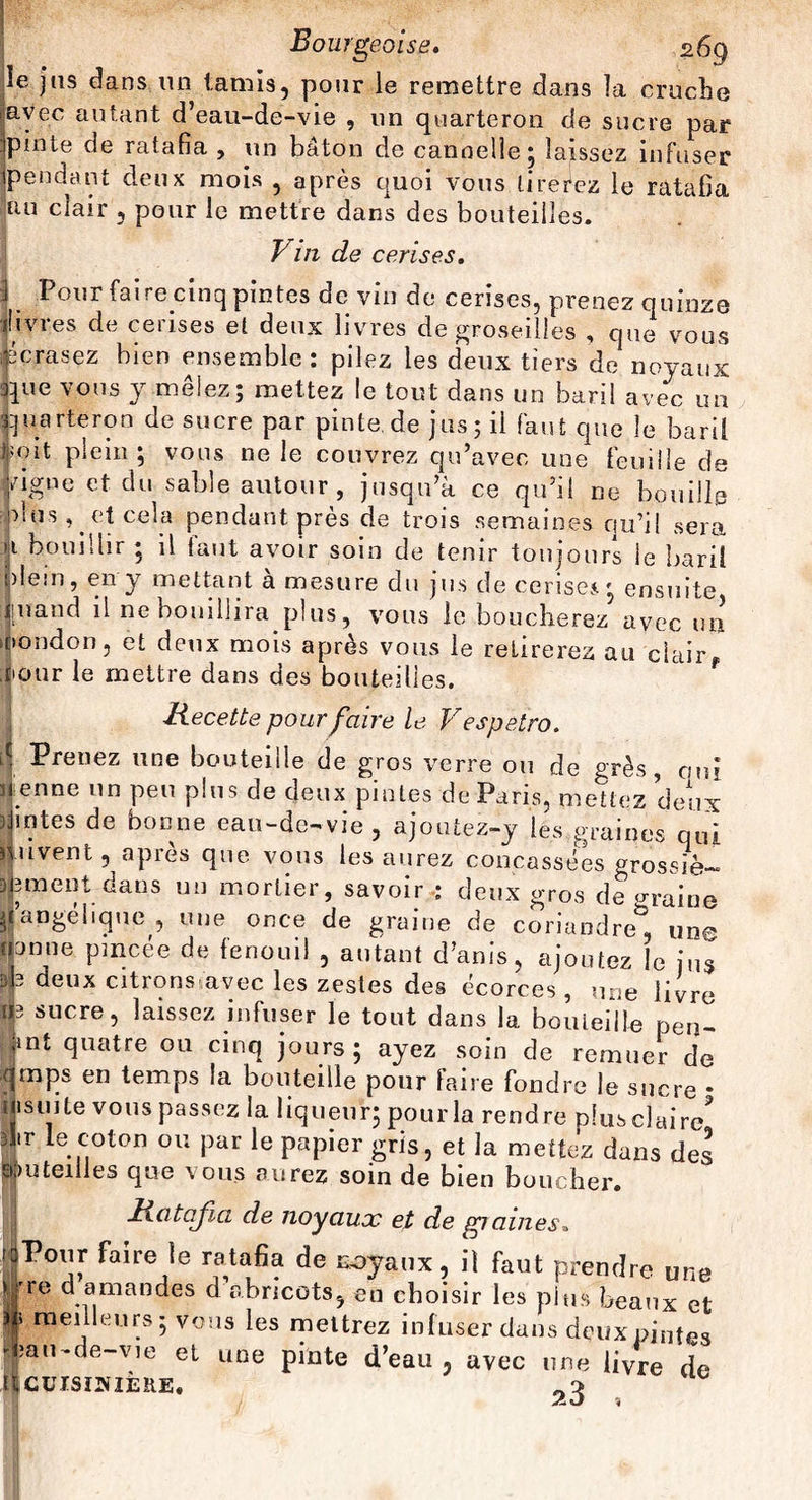 ie jus dans un tamis, pour le remettre dans la cruche avec autant d’eau-de-vie , un quarteron de sucre par pinte de ratafia , un bâton de cannelle ; laissez infuser pendant deux mois , après quoi vous tirerez le ratafia uu cîair , pour le mettre dans des bouteilles. Vin de cerises. I Pour faire cinq pintes de vin de cerises, prenez quinze «livres de cerises et deux livres de groseilles , que vous écrasez bien ensemble: pilez les deux tiers de noyaux que vous y mêlez; mettez le tout dans un baril avec un quarteron de sucre par pinte.de jus; il faut que le baril ‘ oit plein; vous ne le couvrez qu’avec une feuille de ugne et du sable autour, jusqu’à ce qu’il ne bouille dus, et cela pendant près de trois semaines qu’il sera i bouillir ; il faut avoir soin de tenir toujours ie baril plein, en y mettant à mesure du jus de cerise*; ensuite :][nand il ne bouillira plus, vous le boucherez avec un nondon, et deux mois après vous le retirerez au clair* àour le mettre dans des bouteilles. Recette pour faire le Vespetro. Prenez une bouteille de gros verre ou de grès, oui enne un peu plus de deux pintes de Paris, mettez deux intes de bonne eau-de-vie, ajoutez-y les graines qui uvent, après que vous les aurez concassées grossie- 3ment dans un mortier, savoir : deux gros de u-raine iJangebque , une once de graine de coriandre*3, une nonne pincée de fenouil , autant d’anis, ajoutez le jus deu* citrons,avec les zestes des écorces , une livre æ sucre, laissez infuser le tout dans la bouteille pen- jint quatre ou cinq jours; ayez soin de remuer de rjmps en temps la bouteille pour faire fondre le sucre * Mismte vous passez la liqueur; pour la rendre plusclaire? 2fr le.1c.oton 011 Par le papier gris, et la mettez dans des Jjjiuteiiles que sous aurez soin de bien boucher. Ratafia de noyaux et de graines* rdPour faire le ratafia de noyaux, il faut prendre une j|re d amandes d abricots, en choisir les plus beaux et § meilleurs; vous les mettrez infuser dans deux pintes fau-de-vie et une pinte d’eau, avec une livre de