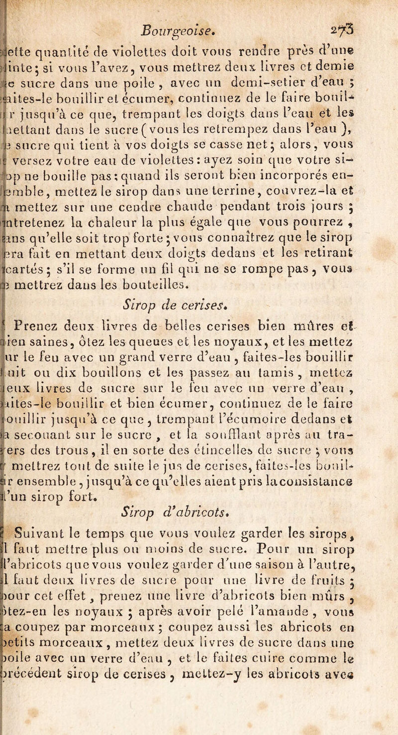 PT Bourgeoise. 2^3 : jet te quantité de violettes doit vous rendre près d’une jinte* si vous l’avez, vous mettrez deux livres et demie c sucre dans une poile , avec un demi-setier d’eau ; !<aites-le bouillir et écumer, continuez de le faire boni!-» i r jusqu’à ce que, trempant les doigts dans Peau et les net tant dans le sucre (vous les retrempez dans Peau ), j3 sucre qui tient à vos doigts se casse net j alors, vous versez votre eau de violettes: ayez soin que votre si- bp ne bouille pas; quand ils seront bien incorporés en- fbmble, mettez le sirop dans une terrine, couvrez-da et ni mettez sur une cendre chaude pendant trois jours 5 mtretenez la chaleur la plus égale que vous pourrez , sms qu’elle soit trop forte *, vous connaîtrez que le sirop nra fait en mettant deux doigts dedans et les retirant ïcartés; s’il se forme un fil qui ne se rompe pas, vous 03 mettrez dans les bouteilles. Sirop de cerises» Prenez deux livres de belles cerises bien mûres et bien saines, otez les queues et les noyaux, et les mettez ur le feu avec un grand verre d’eau , faites-les bouillir luit ou dix bouillons et les passez au tamis, mettez jeux livres de sucre sur le feu avec un verre d’eau , )iites-le bouillir et bien écumer, continuez de le faire fouillir jusqu’à ce que, trempant Pécumoire dedans et p secouant sur le sucre , et la soufflant après au tra¬ vers des trous, il en sorte des étincelles de sucre vous v; mettrez tout de suite le jus de cerises, faites-les bouil¬ lir ensemble , jusqu’à ce qu’elles aient pris la consistance |’un sirop fort. I Sirop d’abricots» Suivant le temps que vous voulez garder les sirops, faut mettre plus ou moins de sucre. Pour un sirop ’abricots que vous voulez garder d'une saison à l’autre, , faut deux livres de sucre pour une livre de fruits 5 our cet effet, prenez une livre d’abricots bien mûrs , tez-en les noyaux ÿ après avoir pelé Pamands , vous i coupez par morceaux ; coupez aussi les abricots en etits morceaux, mettez deux livres de sucre dans une ode avec un verre d’eau , et le faites cuire comme le recèdent sirop de cerises , meltez-y les abricots avc«