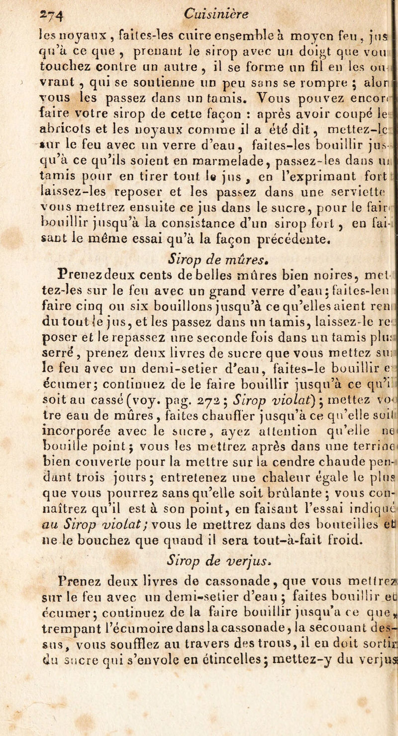 les noyaux , failes-les cuire ensemble à moyen feu , jus qu’à ce que , prenant le sirop avec un doigt que vou touchez contre un autre , il se forme un fil en les ou vrant , qui se soutienne un peu sans se rompre } alon tous les passez dans un tamis. Vous pouvez encon faire votre sirop de cette façon : après avoir coupé le abricots et les noyaux comme il a été dit, mettez-lc »ur le feu avec un verre d’eau, faites-les bouillir jus qu’à ce qu’ils soient en marmelade, passez-les dans ni tamis pour en tirer tout le jus , en l’exprimant fort laissez-les reposer et les passez dans une serviette vous mettrez ensuite ce jus dans le sucre, pour le faim bouillir jusqu’à la consistance d’un sirop fort, en fai-, sant le même essai qu’à la façon précédente. Sirop de mûres• Prenezdeux cents de belles mûres bien noires, met tez-les sur le feu avec un grand verre d’eau ; failes-leu faire cinq ou six bouillons jusqu’à ce qu’elles aient ren du tout le jus, et les passez dans un tamis, laissez-le re poser et le repassez une seconde fois dans un tamis plu: serré, prenez deux livres de sucre que vous mettez sus le feu avec un demi-setier d’eau, faites-le bo uillir e écumer; continuez de le faire bouillir jusqu’à ce qn’i soit au cassé (voy. png. 2725 Sirop violât)} mettez vod tre eau de mûres , faites chauffer jusqu’à ce qu’elle soil incorporée avec le sucre, ayez attention qu’elle ne houille point} vous les mettrez après dans une terrine bien couverte pour la mettre sur la cendre chaude pen¬ dant trois jours* entretenez une chaleur égale le plus que vous pourrez sans qu’elle soit brûlante ; vous con¬ naîtrez qu’il est à son point, en faisant l’essai indiqué au Sirop violât ; vous le mettrez dans des bouteilles eË ne le bouchez que quand il sera tout-à-fait froid. Sirop de verjus. Prenez deux livres de cassonade, que vous mettrez sur le feu avec un demi-setier d’eau ; faites bouillir ec écumer} continuez de la faire bouillir jusqu’à ce que* trempant l’écumoire dans la cassonade, la secouant des¬ sus, vous soufflez au travers des trous, il en doit sortir: tiu sucre qui s’envole en étincelles; mettez-y du verjus