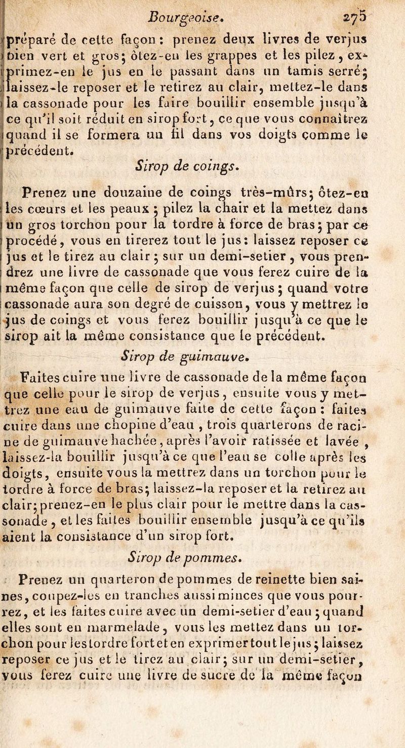^'préparé de celte façon : prenez deux livres de verjus (bien vert et gros5 ôlez-eu les grappes et les pilez, ex- Iprirnez-en le jus en le passant dans un tamis serré; Jiaissez-le reposer et le retirez au clair, meltez-le dans ) la cassonade pour les faire bouillir ensemble jusqu’à ce qu’il soit réduit en sirop fort, ce que vous connaîtrez 1 quand il se formera un fil dans vos doigts comme le > précédent. Sirop de coings. Prenez une douzaine de coings très-mûrs* ôtez-en îles cœurs et les peaux ; pilez la chair et la mettez dans ! un gros torchon pour la tordre à force de bras 5 par ce ; procédé, vous en tirerez tout le jus: laissez reposer ce 1 jus et le tirez au clair ; sur un demi-setier , vous pren- j drez une livre de cassonade que vous ferez cuire de la 1 même façon que celle de sirop de verjus ; quand votre 1 cassonade aura son degré de cuisson, vous y mettrez le jus de coings et vous ferez bouillir jusqu’à ce que le sirop ait la même consistance que le précédent. Sirop de guimauve• Faites cuire une livre de cassonade de la même façon que celle pour le sirop de verjus, ensuite vous y met¬ trez une eau de guimauve faite de cette façon : faites cuire dans une chopine d’eau , trois quarterons de raci- De de guimauve hachée , après l’avoir ratissée et lavée , laissez-la bouillir jusqu’à ce que l’eau se colle après les doigts, ensuite vous la mettrez dans un torchon pour le tordre à force de bras; laissez-la reposer et la retirez au clair; prenez-en le plus clair pour le mettre dans la cas¬ sonade , et les faites bouillir ensemble jusqu’à ce qu’ils aient la consistance d’un sirop fort. Prenez un quarteron de pommes de reinette bien sai¬ nes, cotipez-lus en tranches aussi minces que vous pour¬ rez, et les faites cuire avec un demi-setier d’eau ; quand elles sont en marmelade, vous les mettez dans un tor¬ chon pour lestordreforteten exprimertoutlejus; laissez reposer ce jus et le tirez au clair; sur un demi-setier, vous ferez cuire une livre de sucre de la même façon Sirop de pommes
