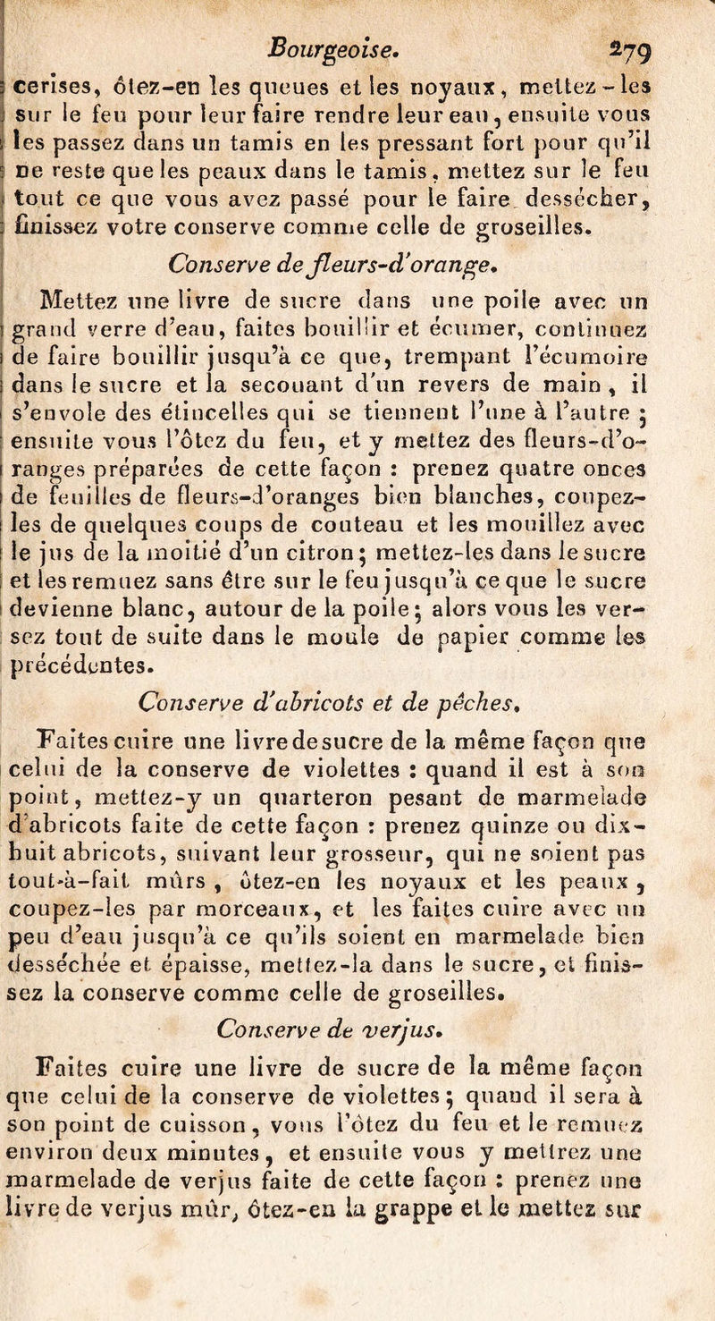 3 cerises, ôtez-en les queues et les noyaux, mettez-les j sur le feu pour leur faire rendre leur eau, ensuite vous | les passez dans un tamis en les pressant fort pour qu’il 5 De reste que les peaux dans le tamis, mettez sur le feu tout ce que vous avez passé pour le faire dessécher, : finissez votre conserve comme celle de groseilles. Conserve de jleurs-d' orange. Mettez une livre de sucre dans une poile avec un 1 grand verre d'eau, faites bouillir et écumer, continuez 1 de faire bouillir jusqu’à ce que, trempant l’écumoire i dans le sucre et la secouant d'un revers de main , il i s’envole des étincelles qui se tiennent l’une à l’autre ; ensuite vous i’ôtcz du feu, et y mettez des fleurs-d’o- 1 ranges préparées de cette façon : prenez quatre onces 1 de feuilles de fleurs-d’oranges bien blanches, coupez- i les de quelques coups de couteau et les mouillez avec ! le jus de la moitié d’un citron ; mettez-les dans le sucre ; et les remuez sans être sur le feu jusqu’à ce que le sucre devienne blanc, autour de la poile; alors vous les ver¬ sez tout de suite dans le moule de papier comme les précédentes. Conserve d'abricots et de pêches. Faites cuire une livredesucre de la même façon que celui de la conserve de violettes : quand il est à son point, mettez-y un quarteron pesant de marmelade d’abricots faite de cette façon : prenez quinze ou dix- huit abricots, suivant leur grosseur, qui ne soient pas tout*à-fait mûrs , otez-en les noyaux et les peaux , coupez-les par morceaux, et les faites cuire avec un peu d’eau jusqu’à ce qu’ils soient en marmelade bien desséchée et épaisse, mettez-la dans le sucre, et finis¬ sez la conserve comme celle de groseilles. Conserve de verjus. Faites cuire une livre de sucre de la même façon que celui de la conserve de violettes; quand il sera à son point de cuisson, vous l’ôtez du feu et le remuez environ deux minutes, et ensuite vous y mettrez une marmelade de verjus faite de cette façon : prenez une livre de verjus mûr, ôtez-en la grappe et le mettez sur