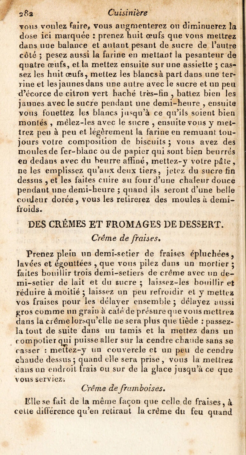 vous voulez faire, vous augmenterez ou diminuerez la dose iei marquée : prenez huit œufs que vous mettrez dans une balance et autant pesant de sucre de l’autre côté ; pesez aussi la farine en mettant la pesanteur de quatre œufs, et la mettez ensuite sur une assiette * cas¬ sez les huit œufs, mettez les blancs à part dans une ter¬ rine et les jaunes dans une autre avec le sucre et un peu d’écorce de citron vert haché très-fin , battez bien les jaunes avec le sucre pendant une demi-heure , ensuite vous fouettez les blancs jusqu’à ce qu’ils soient bien montés , mêlez-les avec le sucre , ensuite vous y met¬ trez peu à peu et légèrement la farine en remuant tou¬ jours votre composition de biscuits 5 vous avez des moules de fer-blanc ou de papier qui sont bien beurrés en dedans avec du beurre affiné, mettez-y votre pâte, ne les emplissez qu’aux deux tiers, jetez du sucre fin dessus , et les faites cuire au four d’une chaleur douce pendant une demi-heure ; quand ils seront d’une belle couleur dorée , vous les retirerez des moules à demi- froids. DES CRÈMES ET FROMAGES DE DESSERT. Crème de fraises. Prenez plein un demî-setier de fraises épluchées, lavées et égouttées , que vous pilez dans un mortier 5 faites bouillir trois demi-setiers de crème avec un de- mi-setier de lait et du sucre ; laissez-les bouillir et réduire à moitié ; laissez un peu refroidir et y mettez vos fraises pour les délayer ensemble 5 délayez aussi gros comme un grain à café de présure que vous mettrez dans la crème lorsqu’elle ne sera plus que tiède : passez- îa tout de suite dans un tamis et la mettez dans un compotier qui puisse aller sur la cendre chaude sans se casser : mettez-y un couvercle et nu peu de cendre chaude dessus ; quand elle sera prise , vous la mettrez dans un endroit frais ou sur de ia glace jusqu’à ce que vous serviez. Crème de framboises. Elle se fait de la même façon que celle de fraises, à celte différence qu’en retirant la crème du feu quand