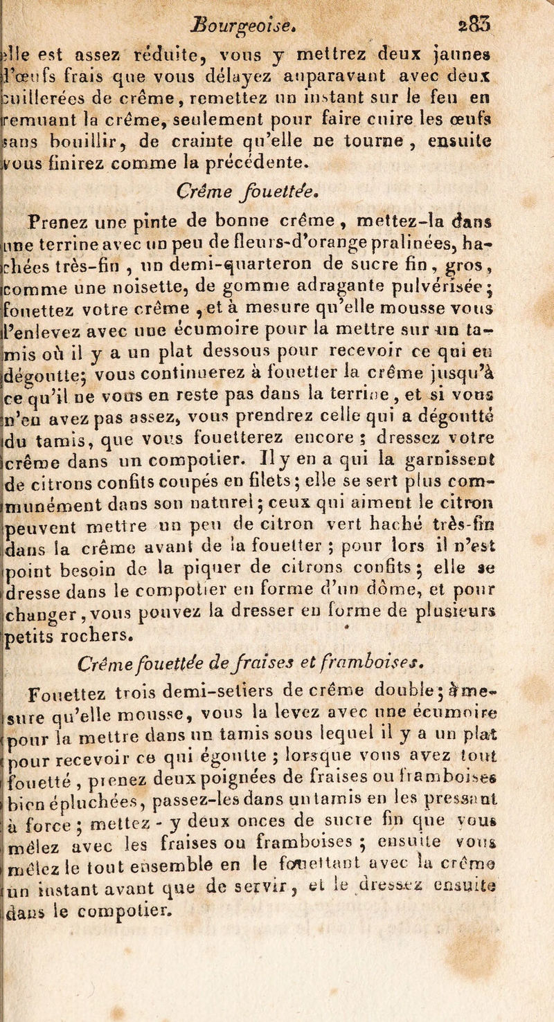 die est assez réduite, vous y mettrez deux jaunes bœufs frais que vous délayez auparavant avec deux cuillerées de crème, remettez un instant sur le feu en remuant la crème, seulement pour faire cuire les œufs sans bouillir, de crainte qu’elle ne tourne, ensuite yous finirez comme la précédente. Crème fouettée» Prenez une pinte de bonne crème , mettez-la dans une terrine avec un peu de fieurs-d’orange pralinées, ha¬ chées très-fin , un demi-quarteron de sucre fin, gros, icomme une noisette, de gomme adragante pulvérisée; (fouettez votre crème ,et à mesure qu’elle mousse vous l’enlevez avec nue écumoire pour la mettre sur un ta- imis où il y a un plat dessous pour recevoir ce qui eu (dégoutte; vous continuerez à fouetter la crème jusqu’à ce^ju’il ne vous en reste pas dans la terrine, et si vous m’en avez pas assez, vous prendrez celle qui a dégoutté idu tamis, que vous fouetterez encore; dressez votre icrêroe dans un compotier. Il y en a qui la garnissent de citrons confits coupés en filets ; elle se sert plus com¬ mun) ément dans son naturel; ceux qui aiment le citron peuvent mettre un peu de citron vert hacbé très-fin dans la crème avant de la fouetter ; pour lors il n’est ipoint besoin de la piquer de citrons confits; elle se idresse dans le compotier en forme d’un dôme, et pour changer, vous pouvez la dresser en forme de plusieurs petits rochers. Crème fouettée de fraises et framboises. Fouettez trois demi-seliers de crème double ; Ime- isure qu’elle mousse, vous la levez avec une écumoire (pour la mettre dans un tamis sous lequel il y a un plat (pour recevoir ce qui égoutte ; lorsque vous avez tout [fouetté, prenez deux poignées de fraises ou framboises bien épluchées, passez-les dans un tamis en les pressant ‘ à force * mettez - y deux onces de sucre fin que vous mêlez avec les fraises ou framboises; ensuite vous >>mêlez le tout ensemble en le fouettant avec la crème tun instant avant que de servir, et le dressez ensuite [dans le compotier.