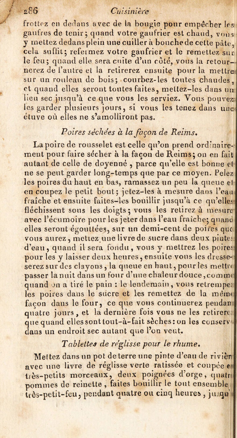 frottez en dedans avec de la bougie pour empêcher ïcs: gaufres de tenir; quand votre gaufrier est chaud, vous y mettez dedans plein une cuiller à bouchede cette pâte, cela suffit; refermez votre gaufrier et le remettez suc le feu; quand elle sera cuite d’un côté, vous la retour¬ nerez de l’autre et la retirerez ensuite pour la mettre sur un rouleau de bois; courbez-les toutes chaudes, et quand elles seront toutes faites, meüez-les dans un lieu sec jusqu’à ce que vous les serviez. Vous pouvez les garder plusieurs jours, si vous les tenez dans une étuve où elles ne s’amolliront pas. Poires séchées à la façon de Reims. La poire de rousselet est celle qu’on prend ordinaire¬ ment pour faire sécher à la façon de Reims; on en fait autant de celle de doyenné , parce qu’elle est bonne et ne se peut garder long-temps que par ce moyen. Pelez les poires du haut en bas, ramassez un peu la queue ei en coupez le petit bout; jetez-les à mesure dans l’eau fraîche et ensuite faites-les bouillir jusqu’à ce qu’elles fléchissent sous les doigts; vous les retirez à mesure avec l’écumoire pour les jeter dans l’eau fraîche; quand elles seront égouttées, sur un demi-cent de poires que vous aurez, mettez une livre de sucre dans deux pintes d’eau, quand il sera fondu, vous y mettrez les poires pour les y laisser deux heures, ensuite vous les dresse-' serez sur des clayons , la queue en haut, pour les mettre passer la nuit dans un four d’une chaleur douce, comme quand on a tiré le pain : le lendemain, vous retrempe: les poires dans le sucre et les remettez de la mémo façon dans le four, ce que vous continuerez peudan quatre jours, et la dernière fois vous ne les retirera que quand elles sont tout-à-fait sèches: on les conserv dans un endroit sec autant que l’on veut. Tablettes de réglisse pour le rhume. Meltez dans un pot de terre une pinte d’eau de rivièn avec une livre de réglisse verte ratissée et coupée e: très -petits morceaux, deux poignées d’orge, quatril pommes de reinette , faites bouillir le tout ensemble trôs-petit-feu, pendant quatre ou cinq heures , ju-qù