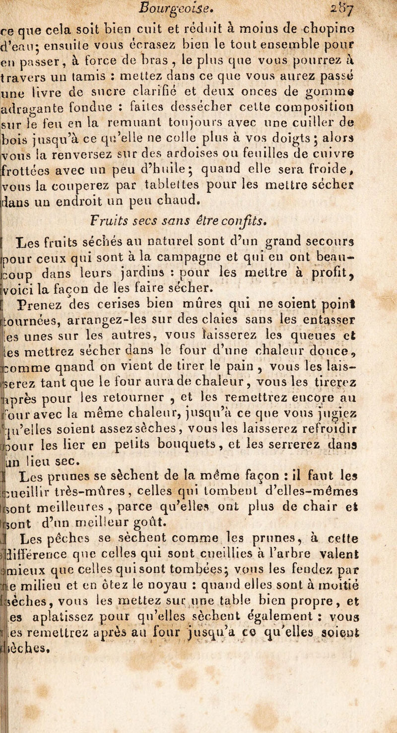 ce que cela soit bien cuit et réduit à moius de chopino d’eau; ensuite vous écrasez bien le tout ensemble pour eu passer, à force de bras , le plus que vous pourrez à travers un tamis : mettez dans ce que vous aurez passé une livre de sucre clarifié et deux onces de gomme adragante fondue : faites dessécher cette composition sur le feu en la remuant toujours avec une cuiller de bois jusqu’à ce qu’elle 11e colle plus à vos doigts ; alors ivous la renversez sur des ardoises ou feuilles de cuivre frottées avec un peu d’huile; quand elle sera froide, vous la couperez par tablettes pour les mettre sécher idaus un endroit un peu chaud. Fruits secs sans être confits» Les fruits séchés au naturel sont d’un grand secours pour ceux qui sont à la campagne et qui en ont beau¬ coup dans leurs jardins : pour les mettre à profit, voici la façon de les faire sécher. Prenez des cerises bien mûres qui ne soient point (tournées, arrangez-les sur des claies sans les entasser les unes sur les autres, vous laisserez les queues et les mettrez sécher dans le four d’une chaleur douce, comme qnand on vient de tirer le pain , vous les lais¬ serez tant que le four aura de chaleur, vous les tirerez ||près pour les retourner , et les remettrez encore au □ ur avec la même chaleur, jusqu’à ce que vous jugiez u’elles soient assez sèches, vous les laisserez refroidir jour les lier en petits bouquets, et les serrerez dans m lieu sec. Les prunes se sèchent de la même façon : il faut les ueillir très-mûres, celles qui tombent d’elles-mêmes ont meilleures , parce qu’elles ont plus de chair et iont d’un meilleur goût. Les pêches se sèchent comme les prunes, à cette îifférence que celles qui sont cueillies à l’arbre valent mieux que celles qui sont tombées; vous les fendez par e milieu et en ôtez le noyau : quand elles sont à moitié sèches, vous les mettez sur une table bien propre, et es aplatissez pour qu’elles sèchent également: voua » les remettrez après au four jusqu’à ce qu’elles soient bêches.