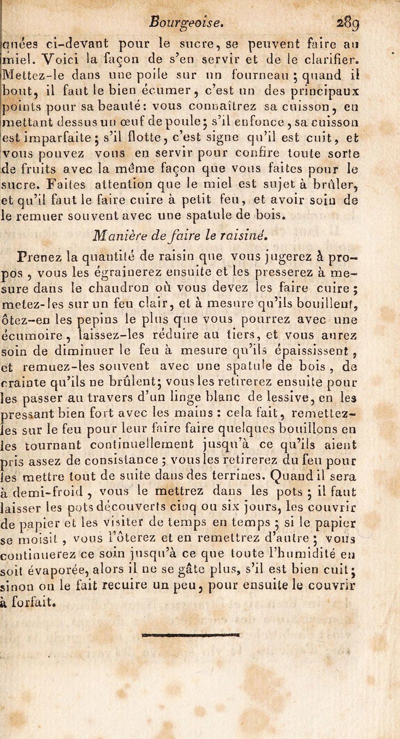 ailées ci-devant pour le sucre, se peuvent faire au miel. Voici la façon de s’en servir et de le clarifier. Mettez-le dans une poile sur un fourneau ; quand il bout, il faut le bien éc-umer, c’est un des principaux points pour sa beauté *. vous connaîtrez sa cuisson, eu mettant dessus un œuf de poule* s’il enfonce , sa cuisson lest imparfaite ; s’il flotte, c’est signe qu’il est cuit, et vous pouvez vous en servir pour confire toute sorts de fruits avec la même façon que vous faites pour le sucre. Faites attention que le miel est sujet à brûler, et qu’il faut le faire cuire à petit feu, et avoir soin de le remuer souvent avec une spatule de bois. Manière défaire le raisiné. Prenez la quantité de raisin que vous jugerez à pro¬ pos , vous les égrainerez ensuite et les presserez à me¬ sure dans le chaudron oû vous devez les faire cuire ; metez-Ies sur un feu clair, et à mesure qu’ils bouillent, ôtez-en les pépins le plus que vous pourrez avec une écumoire, taissez-les réduire au tiers, et vous aurez soin de diminuer le feu à mesure qu’ils épaississent, et remuez-les souvent avec une spatule de bois , de crainte qu’ils ne brûlent; vous les retirerez ensuite pour les passer au travers d’un linge blanc de lessive, en les pressant bien fort avec les mains : cela fait, remettez- les sur le feu pour leur faire faire quelques bouillons en les tournant continuellement jusqu’à ce qu’ils aient pris assez de consistance ; vous les retirerez du feu pour Jes mettre tout de suite dans des terrines. Quand il sera à demi-froid , vous le mettrez dans les pots ; il faut laisser les pots découverts cinq ou six jours, les couvrir de papier et les visiter de temps en temps 5 si le papier se moisit , vous fêterez et en remettrez d’autre ; vous continuerez ce soin jusqu’à ce que toute l’humidité eu soit évaporée, alors il ne se gâte plus, s’il est bien cuit; sinon on le fait recuire un peu, pour ensuite le couvrir à forfait.
