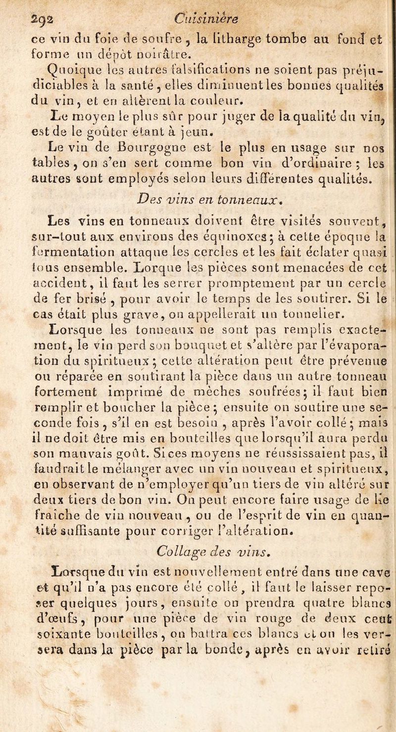 ce vin du foie, de soufre 5 la litharge tombe au fond et forme un dépôt noirâtre. Quoique les autres falsifications ne soient pas préju¬ diciables à la santé , elles diminuent les bonnes qualités du vin 5 et en altèrent la couleur. Le moyen le plus sûr pour juger de la qualité du vin, est de le goûter étant à jeun. Le vin de Bourgogne est le plus en usage sur nos tables 5 on s’en sert comme bon vin d’ordinaire ; les autres sont employés selon leurs differentes qualités. Des vins en tonneaux• Les vins en tonneaux doivent être visités souvent, sur-tout aux environs des équinoxes; à cette époque la fermentation attaque les cercles et les fait éclater quasi tous ensemble. Lorque les pièces sont menacées de cet accident, il faut les serrer promptement par un cercle de fer brisé , pour avoir le temps de les soutirer. Si le cas était plus grave, on appellerait un tonnelier. Lorsque les tonneaux ne sont pas remplis exacte¬ ment, le vin perd son bouquet et s’altère par l’évapora¬ tion du spiritueux; cette altération peut être prévenue ou réparée en soutirant la pièce dans un autre tonneau fortement imprimé de mèches soufrées; il faut bien remplir et boucher la pièce ; ensuite on soutire une se¬ conde fois , s’il en est besoin , après l’avoir collé ; mais il ne doit être mis en bouteilles que lorsqu’il aura perdu son mauvais goût. Si ces moyens ne réussissaient pas, il faudrait le mélanger avec un vin nouveau et spiritueux, en observant de n’employer qu’un tiers de vin altéré sur deux tiers de bon vin. On peut encore faire usage de lie fraîche de vin nouveau , ou de l’esprit de vin en quan¬ tité suffisante pour corriger l’altération. Collage des vins. Lorsque du vin est nouvellement entré dans une cave et qu’il n’a pas encore élé collé, il faut le laisser repo¬ ser quelques jours, ensuite on prendra quatre blancs d’œufs, pour une pièce de vin rouge de deux ceut soixante bouteilles, on battra ces blancs don les ver¬ sera dans la pièce parla bonde, après en avoir retiré