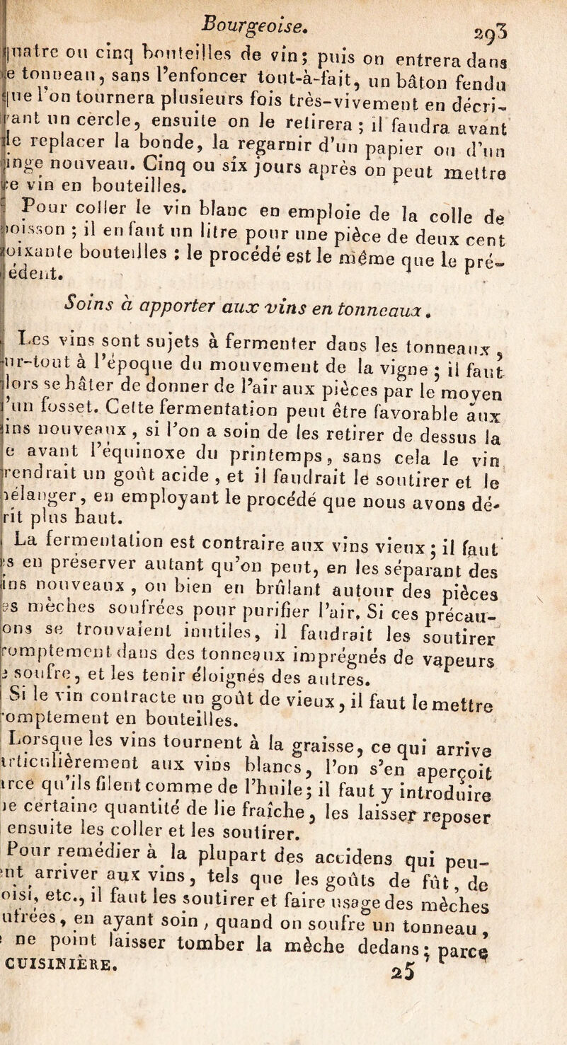 natre ou cinq bouteilles de vin; puis on entrera dans tonneau, sans l’enfoncer tout-à-fait, un bâton fendu ne I on tournera plusieurs fois très-vivement en décri¬ ant un cercle, ensuite on le retirera ; il faudra avant lie replacer la bonde, la regarnir d’un papier on d’un ■mge nouveau. Cinq ou six jours après on peut mettre e vin en bouteilles. ■ Pour coller le vin blanc en emploie de la colle de ïoisson ; il en faut un litre pour une pièce de deux cent p1 Xante bouteilles : le procédé est le même que le pré» i edent. 1 r Soins à apporter aux vins en tonncaua, Les vins sont sujets à fermenter dans les tonneaux ur-tout à l’époque du mouvement de la vigne • il faut lors se bâter de donner de l’air aux pièces par le’moven un fosset. Cette fermentation peut être favorable aux ins nouveaux , si fou a soin de les retirer de dessus la e avant l’équinoxe du printemps, sans cela le vin rendrait un goût acide , et il faudrait le soutirer et le pélanger, en employant le procédé que nous avons dé- rit plus haut. i La fermentation est contraire aux vins vieux: il faut ;s en préserver autant qu'on peut, en les séparant des dus nouveaux , ou bien en brûlant autour des pièces ss mèches soufrées pour purifier l’air, Si ces precau- ons se trouvaient inutiles, il faudrait les soutirer romptemcnt dans des tonneaux imprégnés de vapeurs i soufre, et les tenir éloignés des autres. Si le vin contracte un goût de vieux, il faut le mettre ’omptement en bouteilles. Lorsque les vins tournent à la graisse, ce qui arrive irticulierement aux vins blancs, l’on s’en aperçoit irce qu’ils filentcomme de l’huile; il faut y introduire le certaine quantité de lie fraîche, les laisser reposer ensuite les coller et les soutirer. r Pour remédier à la plupart des accidens qui pei,- nt arriver aux vins, tels que les goûts de fût, de oisi, etc., il faut les soutirer et faire usage des mèches uhees, en ayant soin ; quand on soufre un tonneau s ne point laisser tomber la mèche dedans: parce cuisikiêre. 25 ^