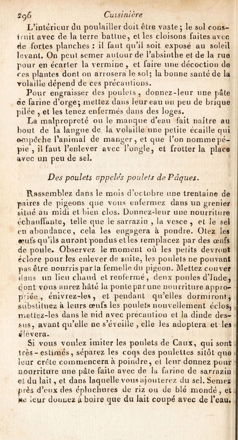 L’intérieur du poulailler doit être vaste; le sol cons¬ truit avec de la terre battue, et les cloisons faites avec de fortes planches : il faut qu’il soit exposé au soleil levant. On peut semer autour de l’absinthe et de la rue pour en écarter la vermine , et faire une décoction de ce s plantes dont on arrosera le sol; la bonne santé de la volaille dépend de ces précautions. Pour engraisser des poulets , donnez-leur une pâte de farine d’orge; mettez dans leur eau un peu de brique pilée , et les tenez enfermés dans des loges. La malpropreté ou le manque d’eau fait naître au bout de la langue de la volaille une petite écaille qui «un pèche l'animal de manger, et que Ton nomme pé¬ pie , il faut l’enlever avec l’ongle, et frotter la place avec un peu de sel. Des poulets oppçle's poulets de Pâques. Rassemblez dans le mois d’octobre une trentaine de paires de pigeons que vous enfermez dans un grenier situé au midi et bien clos. Donnez-leur une nourriture échauffante, telle que le sarrazin , la vcsce , et le sel en abondance, cela les engagera à pondre. Otez les seufs qu’ils auront pondus et les remplacez par des œufs de poule. Observez le moment où les petits devront éclore pour les enlever de suite, les poulets ne pouvant pas être nourris par la femelle du pigeon. Mettez couver dans un lieu chaud et renfermé , deux poules d’Inde, dont vous aurez hâté la ponte par une nourriture appro¬ priée , énivrez-les, et pendant qu’elles dormiront, substituez à leurs œufs les poulets nouvellement éclos, mettez-les dans le nid avec précaution et la dinde des¬ sus, avant qu’elle ne s’éveille , elle les adoptera et les élèvera. Si vous voulez imiter les poulets de Caux, qui sont très - estimés, séparez les coqs des poulettes sitôt que leur crête commencera à poindre, et leur donnez pour nourriture une pâte faite avec de la farine de sarrazin et du lait, et dans laquelle vous ajouterez du sel. Semez près d’eux des épluchures de riz ou de blé mondé, et !«e leur donnez à boire que du lait coupé avec de l’eau.