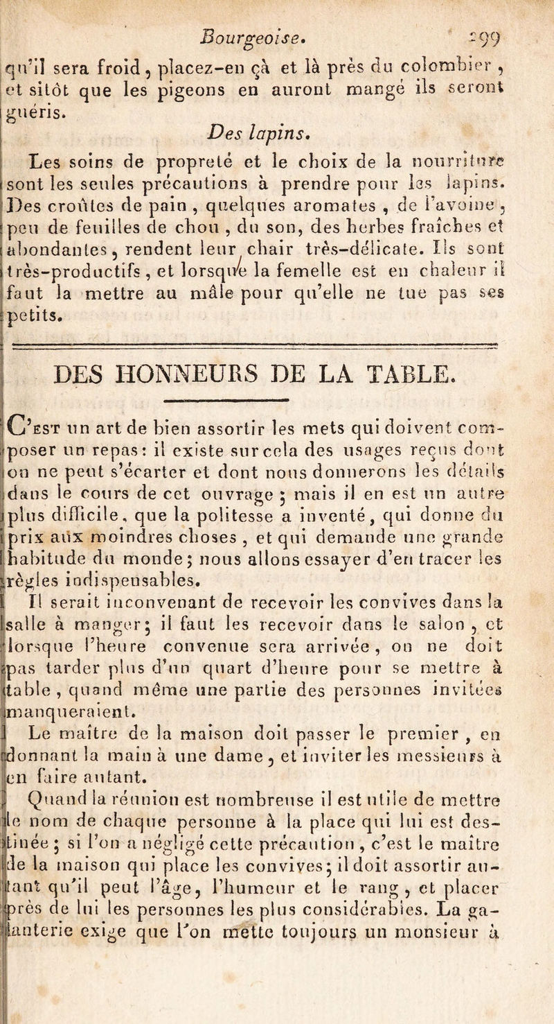 qu’il sera froid, placez-en ça et là près du colombier , et sitôt que les pigeons en auront mangé ils seront guéris. Des lapins. Les soins de propreté et le choix de la nourriture sont les seules précautions à prendre pour les lapins. Des croûtes de pain , quelques aromates , de l’avoine , peu de feuilles de chou , du son, des herbes fraîches et abondantes, rendent leur chair très-délicate. Ils sont t rès-productifs , et lorsqiVe la femelle est en chaleur il faut la mettre au mâle pour qu’elle ne tue pas ses petits. DES HONNEURS DE LA TABLE. C’est un art de bien assortir les mets qui doivent com¬ poser un repas: il existe sur cela des usages reçus dont on ne peut s’écarter et dont nous donnerons les détails dans le cours de cet ouvrage 5 mais il en est un autre plus difficile, que la politesse a inventé, qui donne du iprix aux moindres choses , et qui demande une grande [habitude du monde; nous allons essayer d’en tracer les ^règles indispensables. Il serait inconvenant de recevoir les convives dans la Isalle à manger; il faiit les recevoir dans le salon, et /lorsque l’heure convenue sera arrivée, ou ne doit |pas tarder plus d’un quart d’heure pour se mettre à (table , quand même une partie des personnes invitées ifmanquer aient. ] Le maître de la maison doit passer le premier , en onnant la main à une dame , et inviter les messieurs à 11 faire autant. Quand la réunion est nombreuse il est utile de mettre 1 nom de chaque personne à la place qui lui est des- iuée ; si l’on a négligé cette précaution , c’est le maître e la maison qui place les convives; il doit assortir au- ont qu'il peut l’âge, l’iiumeur et le rang, et placer après de lui les personnes les plus considérables. La ga¬ lanterie exige que l'on mette toujours un monsieur à