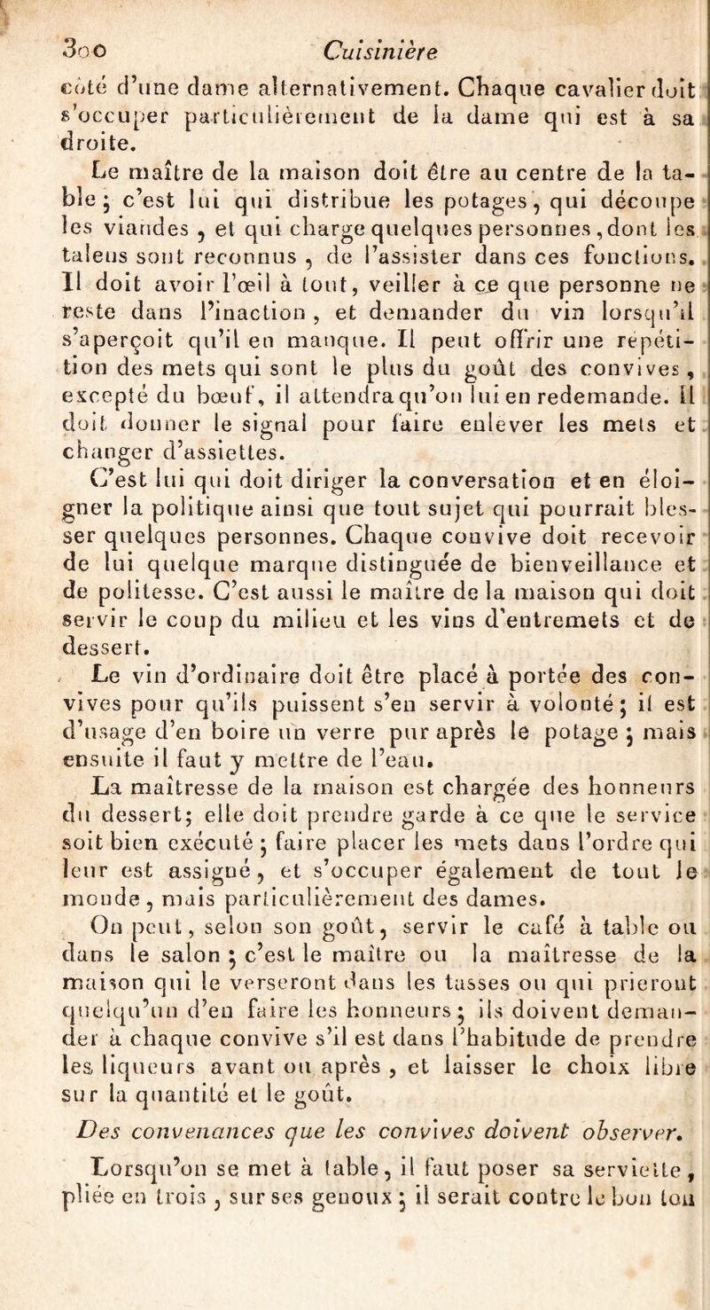 côté d’une dame alternativement. Chaque cavalier doit s’occuper particulièrement de la dame qui est à sa droite. Le maître de la maison doit être au centre de la ta¬ ble ; c’est lui qui distribue les potages, qui découpe les viandes , et qui charge quelques personnes ,dont les taleus sont reconnus , de l’assister dans ces fonctions. Il doit avoir l’œil à tout, veiller à ce que personne ne teste dans l’inaction , et demander du vin lorsqu’il s’aperçoit qu’il en manque. Il peut offrir une répéti¬ tion des mets qui sont le plus du goût des convives , excepté du bœuf, il attendra qu’on lui en redemande, ü doit donner le signal pour faire enlever les mets et changer d’assiettes. C’est lui qui doit diriger la conversation et en éloi¬ gner la politique ainsi que tout sujet qui pourrait bles¬ ser quelques personnes. Chaque convive doit recevoir de lui quelque marque distinguée de bienveillance et de politesse. C’est aussi le maître de la maison qui doit servir le coup du milieu et les vins d’entremets et de dessert. Le vin d’ordinaire doit être placé à portée des con¬ vives pour qu’ils puissent s’en servir à volonté; il est d’usage d’en boire un verre pur après le potage ; niais ensuite il faut y mettre de l’eau. La maîtresse de la maison est chargée des honneurs du dessert; elle doit prendre garde à ce que le service soit bien exécuté ; faire placer les mets dans l’ordre qui leur est assigné, et s’occuper également de tout le monde, mais particulièrement des dames. On peut, selon son goût, servir le café à table ou dans le salon ; c’est le maître ou la maîtresse de la maison qui le verseront dans les tasses ou qui prieront quelqu’un d’en faire les honneurs; ils doivent deman¬ der à chaque convive s’il est dans l’habitude de prendre les liqueurs avant ou après , et laisser le choix libre sur la quantité et le goût. Des convenances que les convives doivent observer. Lorsqu’on se met à table, il faut poser sa serviette, pliée en trois , sur ses genoux ; il serait contre le bon tou