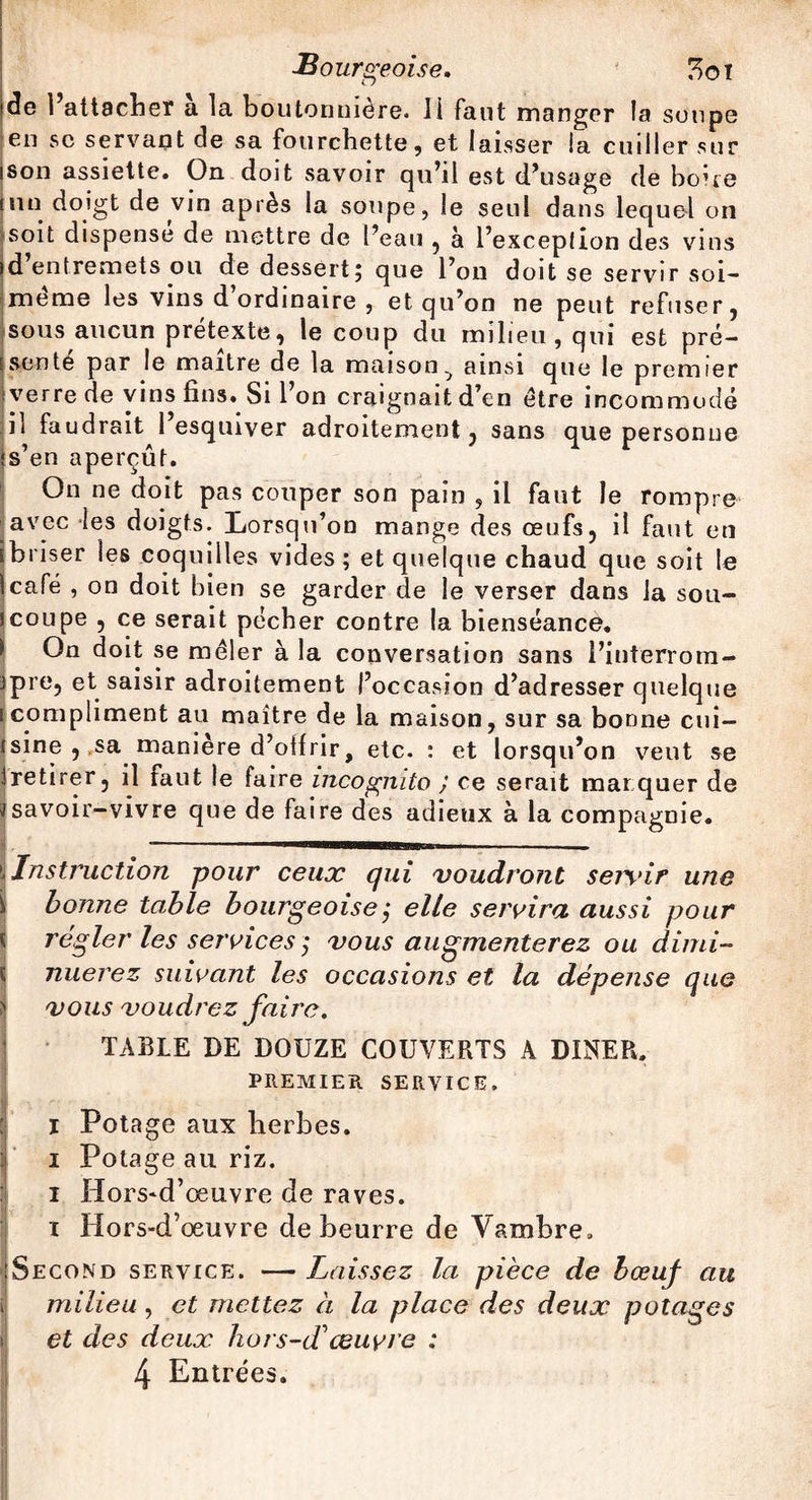 de l’attacher a la boutonnière, il faut manger la soupe en sc servant de sa fourchette, et laisser la cuiller sur son assiette. On doit savoir qu’il est d’usage de boue un doigt de vin après la soupe, le seul dans lequel on soit dispense de mettre de l’eau , à l’exception des vins d entremets ou de dessert; que l’on doit se servir soi- meme les vins d ordinaire , et qu’on ne peut refuser, sous aucun prétexte, le coup du milieu, qui est pré¬ senté par le maître de la maison^ ainsi que le premier verre de vins fins. Si l’on craignait d’en être incommodé il faudrait l’esquiver adroitement, sans que personne •s’en aperçût. On ne doit pas couper son pain , il faut le rompre avec les doigts. Lorsqu’on mange des œufs, il faut en îbriser les coquilles vides; et quelque chaud que soit le Icafé , on doit bien se garder de le verser dans la sou- jcoupe , ce serait pécher contre la bienséance. On doit se mêler à la conversation sans l’interrom- ipre, et saisir adroitement l’occasion d’adresser quelque i compliment au maître de la maison, sur sa bonne cui- isine , sa manière d’otfrir, etc. : et lorsqu’on veut se iretirer, il faut le faire incognito J ce serait marquer de savoir-vivre que de faire des adieux à la compagnie. Instruction pour ceux qui voudront sejvir une bonne table bourgeoise ,* elle servira aussi pour régler les services ; vous augmenterez ou dimi¬ nuerez suivant les occasions et la dépense que vous voudrez faire. TABLE DE DOUZE COUVERTS A DINER. PREMIER SERVICE. I Potage aux herbes, i Potage au riz. i Hors-d’œuvre de raves, r Hors-d’œuvre de beurre de Vambre. Second service. — laissez la pièce de bœuf au milieu , et mettez à la place des deux potages et des deux hors-d'œuvre ; 4 Entrées.
