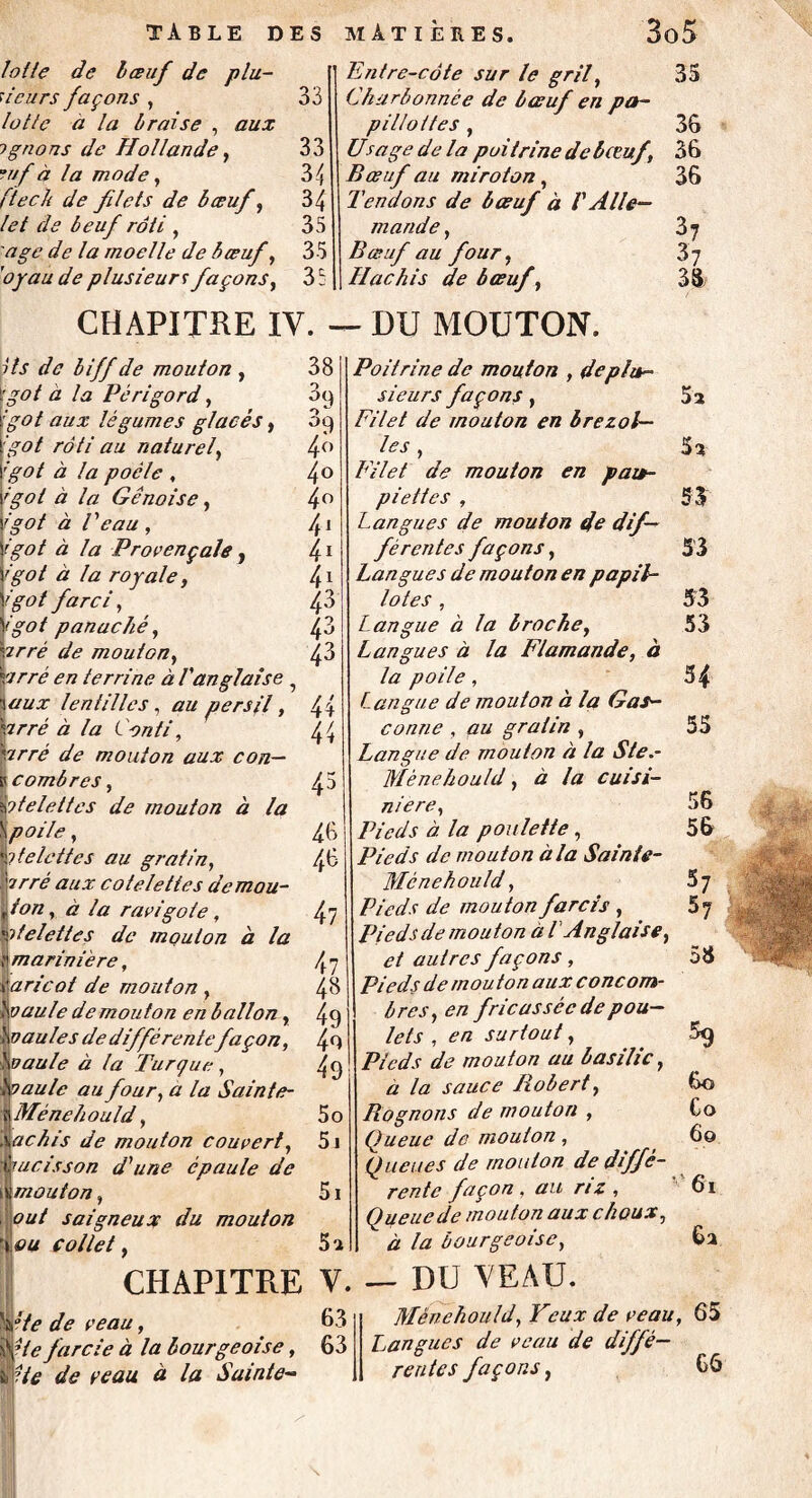 table des lotie de bœuf de plu¬ sieurs façons , lotie a la braise , aux ? gnons de Hollande, auf à la mode, [teck de filets de bœuf, let de beuf rôti , âge de la moelle de bœuf, ’oyau de plusieurs façons, MATIÈRES. 3o5 Entre-côte sur le gril, 35 Ckitrbonnée de bœuf en pa- p illot tes , 36 Usage de la poitrine de bœuf, 36 Bœuf au miroton , 36 Tendons de bœuf à V Alle¬ mande y 3 7 Bœuf au four, Hachis de bœuf , 33 33 33 34 34 35 35 35 CHAPITRE IV. — DU MOUTON. Hs de biff de mouton , ['got à la Périgord, :go t aux légumes glacés, 'got rôti au naturel, ;got à la poêle , 'got à la Génoise, igot à Veau , igot à la Provençale, 'got à la royale, igot farci, igot panaché, irré de mouton, drré en terrine à l'anglaise 5 %aux lentilles, au persil, hrré à la Conti, |irré de mouton aux con— p combres, btelettes de mouton à la \poile, Iitelettes au gratin, irré aux côtelettes demou- fon, à la ravigote, 'ôtdettes de mouton à la : marinière, varieot de mouton , hoaule de mouton en ballon, hua u le s de différentefaçon, hoaule à ta Turque, ho au le au four, a la Sainte- î Ménehould, I achis de mouton couvert, iucisson d'une épaule de t mouton, out soigneux du mouton ’ ou collet, 38 3<) o /9 4° 4 o 4° 4* 41 41 43 43 43 44 45 46 46 47 47 48 t 49 50 51 5i 5a CHAPITRE V. “te de veau, 63 Ue farcie à la bourgeoise, 63 He de veau à la Sainte- Poitrine de mouton , dep fur- sieurs façons j Filet de mouton en brezot— les , Filet de mouton en pau¬ piettes , Langues de mouton de dif¬ férentes façons, Langues de mouton en papil¬ lotes , Langue à la broche, Langues à la Flamande, à la po ile, Langue de mouton à la Gas¬ conne , au gratin , Langue de mouton à la Ste.- Mënehould, à la cuisi¬ nière, Pieds à la poulette, Pieds de mouton à la Sainie- Ménehould, Pieds de mou ton farcis , Pieds de mouton a [ Anglaise, et autres façons, Pieds de mouton aux concom¬ bres, en fricassée de pou¬ lets , en surtout , Pieds de mouton au basilic, à la sauce Robert, Rognons de mouton , Queue de mouton, Queues de mouton de diffé¬ rente façon . au riz , Queue de mouton aux choux, à la bourgeoise, 5a 5a 53 53 53 53 54 55 % 60 Co 60 61 6a — DU YEAU. Ménehould, Yeux de veau, 65 Langues de veau de diffé¬ rentes façons, 66