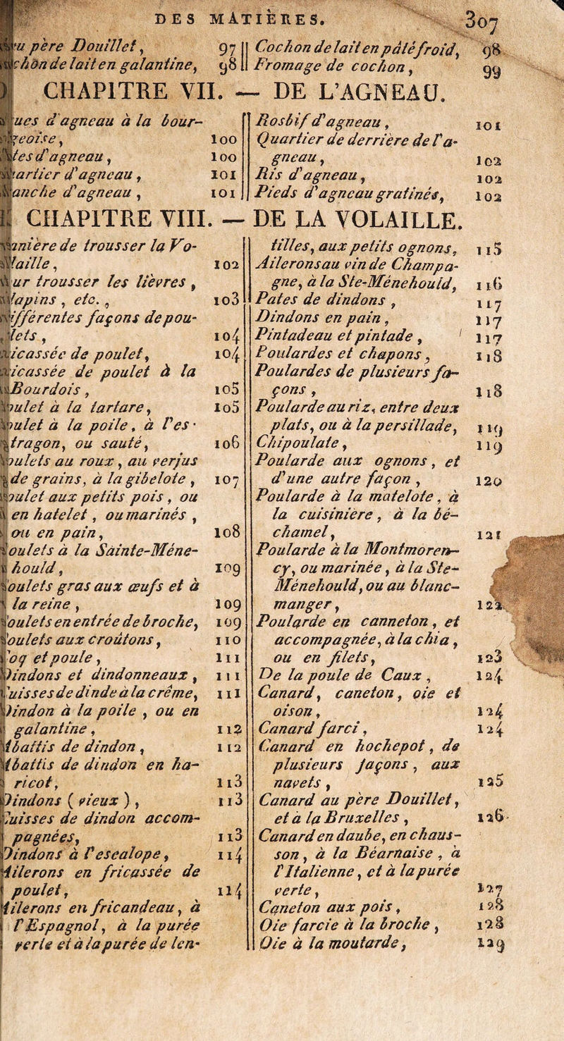 DES MÂT IEEE S. 0O7 97 Cochon de lait en pâté froid, 98 99 'u père Douillet, ^honde lait en galantine, 98 li Fromage de cochon, CHAPITRE VIL — DE L’AGIS EAU. d'agneau à la ôour¬ nes je oise, if es d'agneau, bariier d'agneau, tanche d'agneau , loo 100 101 ioi Rosbif d'agneau, Quartier de derrière de l'a¬ gneau , Ris d'agneau, Pieds d'agneau gratinés, 102 ur trousser les lièvres , lapins , etc., ifférentes façons de pou• ,1e fs , xicassce de poulet, xi cassée de poulet à la wBourdois, \mlet à la tartare, \')ulet à la poile, à P es ' Àtragon, ou sauté, \julets au roux, au verjus \de grains, cz la gibelote , xêpulet aux petits pois, ou I ^/z hatelet, ou mariné s , ! cm en pain, i ou le fs a la Sàinte-Méne- V! hould, boulets gras aux œufs et à \ la reine , ioulets en entrée de broche, poulets aux croûtons, 1 'o(j et poule y Dindons et dindonneaux f Puisses de dinde à la crème, Dindon à la poile , en k galantine, \{battis de dindon , (battis de dindon en ha¬ ricot, indons ( vieux ), laisses de dindon accom¬ pagnées, UndonS à Vesealope, iilerons en fricassée de poulet, iilerons en fricandeau, à P Espagnol, à la purée yerle et à la purée de len- to3 104 104 io5 io5 106 107 108 109 109 109 110 lu 111 ni 11? 112 1i3 113 113 n4 n4 son, à la Béarnaise , à P Italienne, et à la purée verte, Caneton aux pois, Oie farcie à la broche , Oie à la moutarde, IOI 102 102 102 CHAPITRE VIII. — DE LA VOLAILLE. 92niere de trousser la Vo¬ laille , tilles, aux petits ognons, Aileronsau vin de Champa¬ gne, à la Ste-Ménehould, Pâtes de dindons , Dindons en pain, Pintadeau et pintade , 1 Poulardes et chapons, Poulardes de plusieurs fa¬ çons , Poularde au riz, entre deux plats, ou à la persillade, Chipoulate, Poularde aux o gnons , et d'une autre façon , Poularde à la matelote, à la cuisinière, à la bé¬ chamel , Poularde à la Montmoren¬ cy, ou marinée, à la Ste- Ménehould, ou au blanc- manger , Poularde en canneton, et accompagnée, à la chia, ou en filets, De la poule de Caux , Canard, caneton, oie et oison, Canard farci, Canard en hochepot, de plusieurs façons , aux navets , Canard au père Douillet, et à la Bruxelles , Canard en daube, en chaus- 115 116 117 117 H? 118 118 I H) 1 19 120 I2Ï sgjîSiKggW# Mû v ' 122 iq3 12.4 124 124 ia5 126 127 128 l‘2â la9