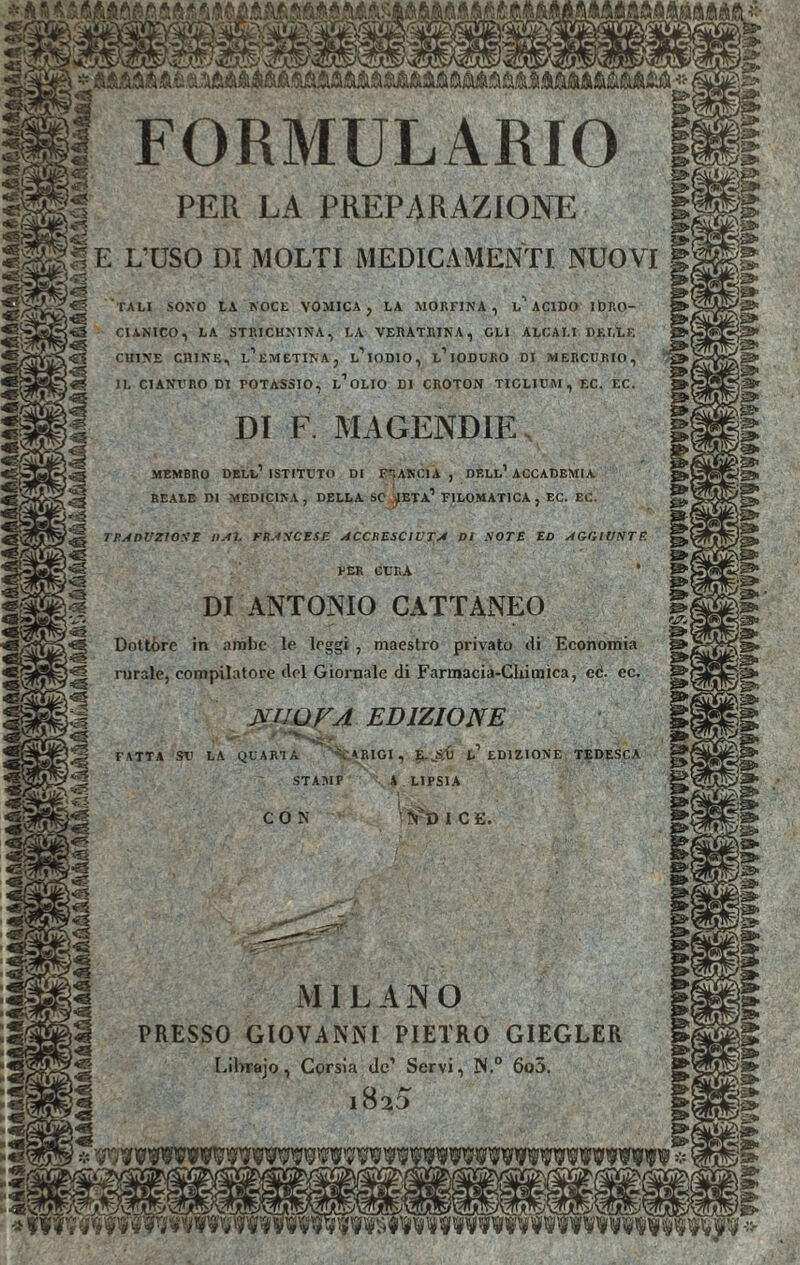 PER LA PREPARAZIONE E L’USO DI MOLTI MEDICAMENTI NUOVI TALI SONO LA NOCE VOMICA , LA MORFINA, L ACIDO IbP.O- CIANICO, LA STRICHNINA, LA VERATRINA, GLI ALCALI DKLÏ.E L IODIO, L IODURO DI MERCURIO CHINE CHINE, L EMETINA IL CIANURO DI POTASSIO, L OLIO DI CROTON TICLIUM, EC. EC DI F. MAGENDIE MEMBRO DELL ISTITUTO DI FRANCIA, DELL’ACCADEMIA REALE DI MEDICINA, DELLA SC JETA1 FILOMATICA , EC. EC. TRADUZIONE listi. FRANCESE ACCRESCIUTA DI NOTE ED AGGIUNTE VER CURA DI ANTONIO CATTANEO Dottóre in ambe le leggi , maestro privato di Economia mirale, compilatore del Giornale di Farmacia-Chimica, eè- ec. NUOVA EDIZIONE FATTA SU LA QUARTA VARICI, l’ EDIZIONE TEDESCA A LIPSIA STA BIP MILANO PRESSO GIOVANNI PIETRO GIEGLER Libïajo, Corsia de’ Servi, N.° 6o5. 182 5