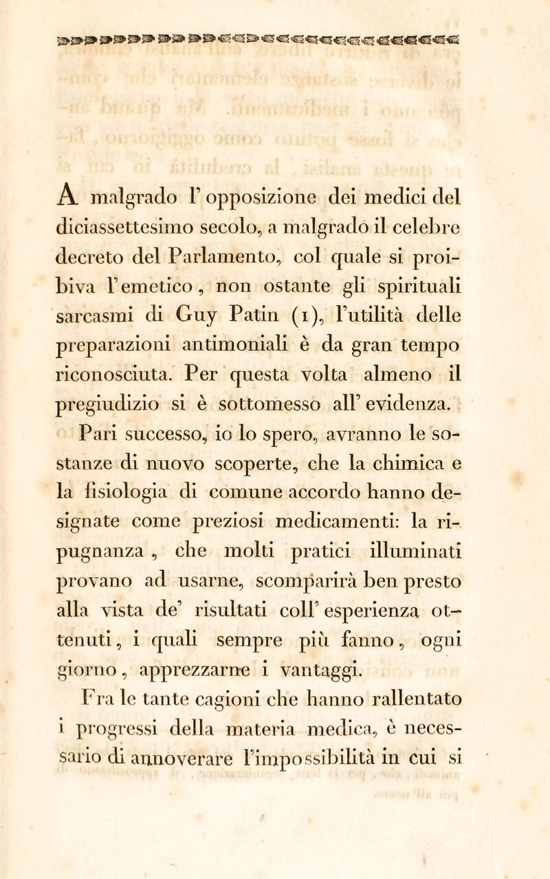 ES-S» &£363Q£iÆ3«3«3C5<CC5<1<C3 ■fl3€3<S««3Æ A malgrado Y opposizione dei medici del diciassettesimo secolo, a malgrado il celebre decreto del Parlamento, col quale si proi¬ biva F emetico, non ostante gli spirituali sarcasmi di Guy Patin (i), l’utilità delle preparazioni antimoniali è da gran tempo riconosciuta. Per questa volta almeno il pregiudizio si è sottomesso all’ evidenza. Pari successo, io lo spero, avranno le so¬ stanze di nuovo scoperte, che la chimica e la fisiologia di comune accordo hanno de¬ signate come preziosi medicamenti: la ri¬ pugnanza , che molti pratici illuminati provano ad usarne, scomparirà ben presto alla vista de’ risultati coll esperienza ot¬ tenuti , i quali sempre più fanno, ogni giorno, apprezzarne i vantaggi. Fra le tante cagioni che hanno rallentato i progressi della materia medica, è neces¬ sario di annoverare l’impossibilità in cui si