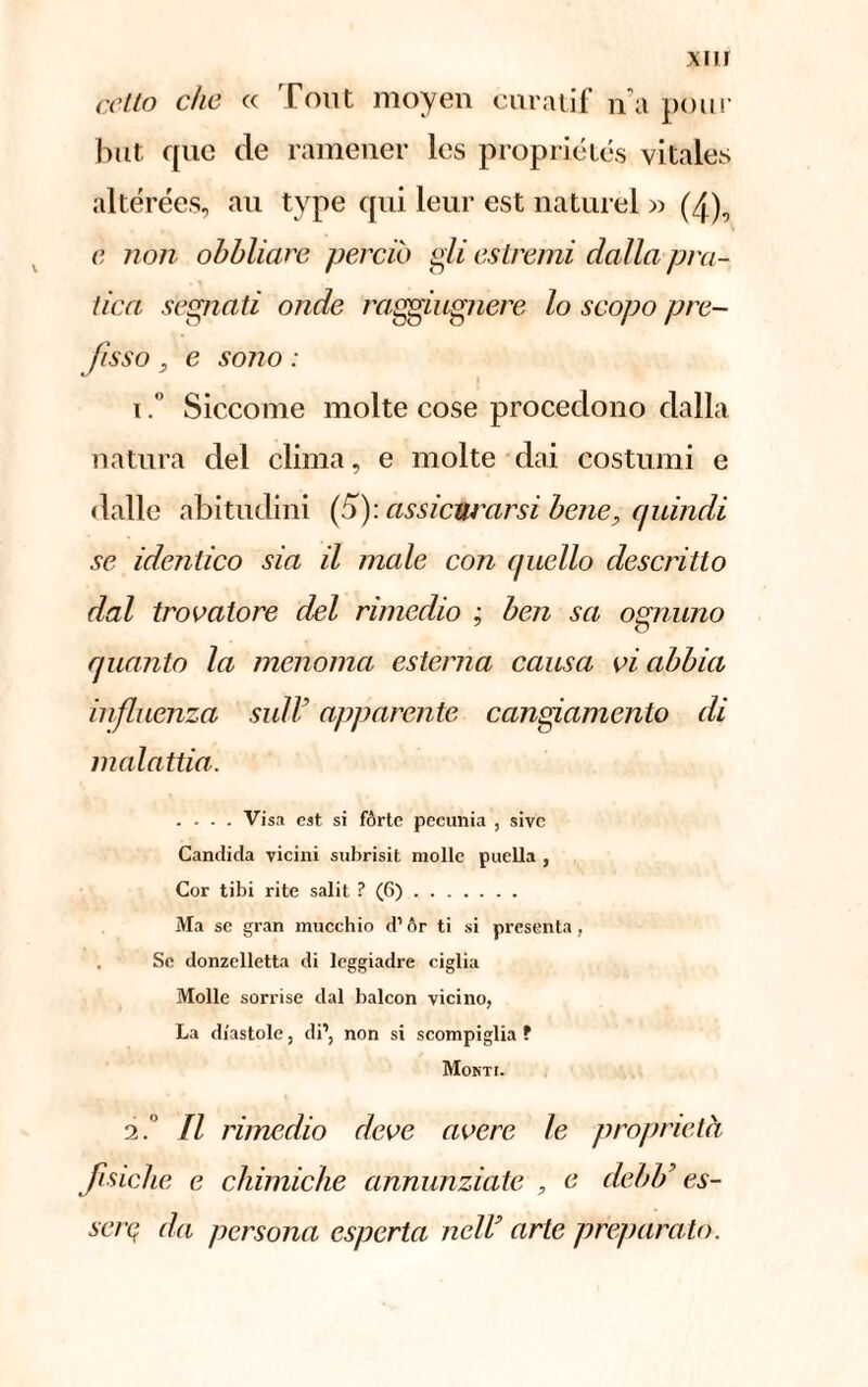 cotto che « Pont moyen curatif n'a pour but que de ramener les propriétés vitales altérées, au type qui leur est naturel » (4), c non obbliare perciò gli estremi dalla pra¬ tica segnati onde raggiugnere lo scopo pre¬ fìsso , e sono : iSiccome molte cose procedono dalla natura del clima, e molte dai costumi e dalle abitudini (5): assicurarsi bene, quindi se identico sia il male con (juello descritto dal trovatore del rimedio ; ben sa ognuno quanto la menoma esterna causa vi abbia influenza sul lì apparente cangiamento di malattia. .... Visa est si forte pecunia , sive Candida vicini subrisit molle puella , Cor tibi rite salit ? (6). Ma se gran mucchio d1 òr ti si presenta, Se donzclletta di leggiadre ciglia Molle sorrise dal balcon vicino, La diastole, di’, non si scompiglia ? Monti. 2. Il rimedio deve avere le proprietà fisiche e chimiche annunziate , e deidi es- serq da persona esperta nell arte preparalo.