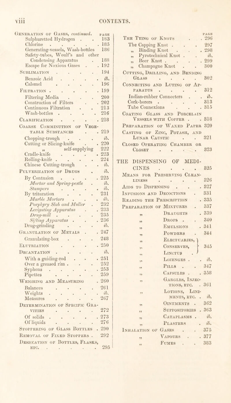 (tENEHATlON OF Gases, continued. page Sulphuretted Hydrogen . . 183 Chlorine . . . . .185 Generating-veasels, Wash-bottles 186“ Safety-tuljes, Woulf’s and other Condensing Apparatus 188 Escape for Noxious Gases • 192 Sublimation • 194 Benzoic Acid • ib. Calomel 196 Filtration .... • 199 Filtering Media 200 Construction of Filters 202 Continuous Filtration • 213 Wash-bottles . • 216 Clarification . . . . Coarse Comminution of Vege- 218 TABLE Substances • 219 Chopping-trough • ib. Cutting or Slicing-knife • 220 „ self-supplying 222 Cradle-knife • 223 Rolling-knife . • 224 Chinese Cutting-trough • ib. Pulverization op Drugs ib. By Contusion • 225 Mortar and Spring-pestle • ib. Stampers 9 ib. By trituration • 231 Marble Mortars • ib. Porphyry Slab and Midler • 232 Levigating Apparatus * 233 Drug-mill . « 235 Sifting Apparatus . • 236 Drug-grinding • ib. GranulatiOxN of Metals . • 247 Granulating-box • 248 Elutriation • 250 Decantation . ib. With a guiding-rod • 251 Over a greased rim . • 252 Syphons .... . 253 Pipettes • 259 Weighing and Measuring • 260 Balances 261 W eights .... , ib. Measures .... Determination of Specific Gra- 267 VITIES . 272 Of solids .... 273 Of liquids • 276 Stoppering of Glass Bottles . 290 Removal of Fi.xed Stoppers . Desiccation of Bottles, Flasks, 292 ETC. .... 295 The Tying of Knots PAGE . 296 The Capping Knot . . 297 „ Binding Knot . 298 ,, Pyrotechnical Knot . . ib. „ Beer Knot . . 299 „ Champagne Knot . 300 Cutting, Drilling, and Bending Glass .... 802 Connecting and Luting op Ap¬ paratus . . . .312 Indian-rubber Connecters . . ib. Cork-borers . . . .313 Tube Connexions . . .315 Coating Glass and Porcelain Vessels with Copper . .318 Preparation of Waxed Paper 320 Casting of Zinc, Potash, and Lunar Caustic . . 321 Closed Operating Chamber or Closet .... 323 THE DISPENSING OF MEDI¬ CINES .... 825 Means for Preserving Clean¬ liness .... 326 Aids to Dispensing . . . 827 Infusions and Decoctions 331 Reading the Prescription . 335 Preparation of Mixtures 337 99 Draughts . 339 99 Drops . 340 99 Emulsions . 341 99 Powders 344 99 Electuaries, I 1 9*' Conserves, i t 345 99 Linctus . t 1 99 Lozenges . . ib. 99 Pills 347 99 Capsules . . 358 99 Gargles, Injeo- TIONS, ETC. . 361 99 Lotions, Lini- MENTS, ETC. . ib. 99 Ointments . 362 99 Suppositories . 363 95 Cataplasms . ib. 99 Plasters . ib. Inhalation of Gases 375 99 Vapours . 377 99 F UMES 383