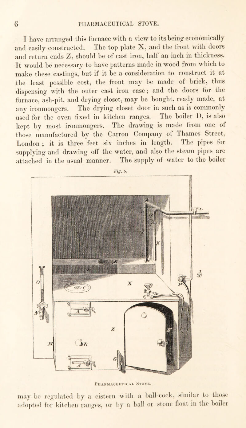 I have arranged this furnace with a view to its being economically and easily constructed. The top plate X, and the front with doors and return ends Z, should be of cast iron, half an inch in thickness. It would be necessary to have patterns made in wood from which to make these castings, but if it be a consideration to construct it at the least possible cost, the front may be made of brick, thus dispensing with the outer cast iron case; and the doors for the furnace, ash-pit, and drying closet, may be bought, ready made, at any ironmongers. The drying closet door in such as is commonly used for the oven fixed in kitchen ranges. The boiler D, is also kept by most ironmongers. The drawing is made from one of those manufactured by the Carron Company of Thames Street, London ; it is three feet six inches in length. The pipes for supplying and drawing off the water, and also the steam pipes are attached in the usual manner. The supply of water to the boiler Fig. 5. Phakmackutical Stove. may be regulated by a cistern with a ball-cock, similar to those adopted for kitchen ranges, or by a ball or stone float in the boiler