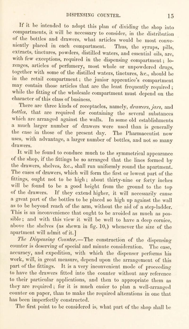 If it be intended to adopt this plan of dividing the shop into compartments, it will be necessary to consider, in the distribution of the bottles and drawers, what articles would be most conve¬ niently placed in each compartment. Thus, the syrups, pills, extracts, tinctures, powders, distilled waters, and essential oils, are, with few exceptions, required in the dispensing compartment; lo¬ zenges, articles of perfumery, most whole or unpowdered drugs, together with some of the distilled waters, tinctures, &c., should be in the retail compartment; the junior apprentice’s compartment may contain those articles that are the least frequently required; while the fitting of the wholesale compartment must depend on the character of this class of business. There are three kinds of receptacles, namely, drawers^ jars^ and bottles^ that are required for containing the several substances Avhich are arranged against the walls. In some old establishments a much larger number of drawers were used than is generally the case in those of the present day. The Pharmaceutist now uses, with advantage, a larger number of bottles, and not so many drawers. It will be found to conduce much to the symmetrical appearance of the shop, if the fittings be so arrang'ed that the lines formed by the drawers, shelves, &c., shall run uniformly round the apartment. The cases of drawers, which will form the first or lowest part of the fittings, ought not to be high; about thirty-nine or forty inches will be found to be a good height from the ground to the top of the drawers. If they extend higher, it will necessarily cause a great part of the bottles to be placed so high up against the wall as to be beyond reach of the arm, without the aid of a step-ladder. This is an inconvenience that ought to be avoided as much as pos¬ sible ; and with this view it will be well to have a deep cornice, above the shelves (^as shewn in fig. 10,) whenever the size of the apartment will admit of it.] The Dispensing Counter.—The construction of the dispensing counter is deserving of special and minute consideration. The ease, accuracy, and expedition, with which the dispenser performs his work, will, in great measure, depend upon the arrangement of this part of the fittings. It is a very inconvenient mode of proceeding to have the drawers fitted into the counter without any reference to their particular applications, and then to appropriate them as they are required ; for it is much easier to plan a well-arranged counter on paper, than to make the required alterations in one that has been imperfectly constructed. The first point to be considered is, what part of the shop shall be