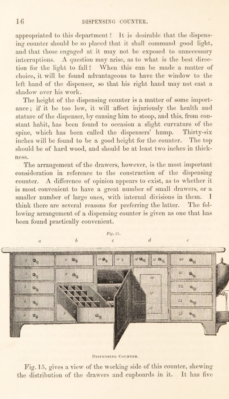 appropriated to tliis department s It is desirable tliat tlie dispens¬ ing counter should be so placed that it shall command good light, and that those engaged at it may not be exposed to unnecessary interruptions. A question may arise, as to what is the best direc¬ tion for the light to fall S When this can be made a matter of choice, it will be found advantageous to have the window to the left hand of the dispenser, so that his right hand may not cast a shadow over his work. The height of the dispensing counter is a matter of some import¬ ance ; if it be too low, it will affect injuriously the health and stature of the dispenser, by causing him to stoop, and this, from con¬ stant habit, has been found to occasion a slight curvature of the spine, which has been called the dispensers hump. Thirty-six inches will be found to be a good height for the counter. The top should be of hard wood, and should be at least two inches in thick¬ ness. The arrangement of the drawers, however, is the most important consideration in reference to the construction of the dispensing counter. A difference of opinion appears to exist, as to whether it is most convenient to have a great number of small drawers, or a smaller number of large ones, with internal divisions in them. I think there are several reasons for preferring the latter. The fol¬ lowing arrangement of a dispensing counter is given as one that has been found practically convenient. Fig. 15. abed e Dispensing Counter. Fig. 15, gives a view of the working side of this counter, shewing the distribution of the drawers and cupboards in it. It has five