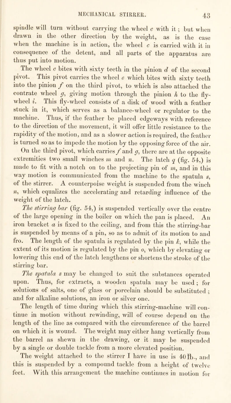 spindle will turn without carrying the wheel c with it ; but when drawn in the other direction by the weight, as is the case when the machine is in action, the wheel c is carried with it in consequence of the detent, and all parts of the apparatus are thus put into motion. The wheel c bites with sixty teeth in the pinion d of the second pivot. This pivot carries the wheel e which bites with sixty teeth into the pinion f on the third pivot, to which is also attached the contrate wheel giving motion through the pinion h to the fly¬ wheel i. This fly-wheel consists of a disk of wood with a feather stuck in it, which serves as a balance-wheel or regulator to the machine. Thus, if the feather be placed edgeways with reference to the direction of the movement, it will offer little resistance to the rapidity of the motion, and as a slowernction is required, the feather is turned so as to impede the motion by the opposing force of the air. On the third pivot, which carries f and g, there are at the opposite extremities two small winches m and n. The latch q (fig. 54,) is made to fit with a notch on to the projecting pin of m, and in this way motion is communicated from the machine to the spatula s, of the stirrer. A counterpoise weight is suspended from the winch which equalizes the accelerating and retarding influence of the weight of the latch. The stirring har (fig. 54,) is suspended vertically over the centre of the large opening in the boiler on which the pan is placed. An iron bracket a is fixed to the ceiling, and from this the stirring-bar is suspended by means of a pin, so as to admit of its motion to and fro. The length of the spatula is regulated by the pin while the extent of its motion is regulated by the pin o, which by elevating or lowering this end of the latch lengthens or shortens the stroke of the stirring bar. The spatula s may be changed to suit the substances operated upon. Thus, for extracts, a wooden spatula may be used ; for solutions of salts, one of glass or porcelain should be substituted ; and for alkaline solutions, an iron or silver one. The length of time during which this stirring-machine will con¬ tinue in motion without rewinding, will of course depend on the length of the line as compared with the circumference of the barrel on which it is wound. The weight may either hang vertically from the barrel as shewn in the drawing, or it may be suspended by a single or double tackle from a more elevated position. The weight attached to the stirrer I have in use is 404b-, and this is suspended by a compound tackle from a height of twelve feet. With this arrangement the machine continues in motion for